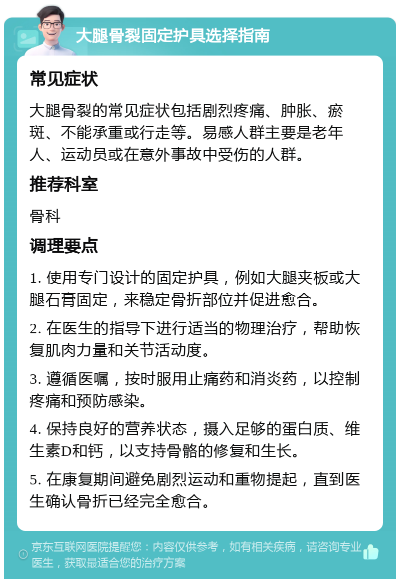 大腿骨裂固定护具选择指南 常见症状 大腿骨裂的常见症状包括剧烈疼痛、肿胀、瘀斑、不能承重或行走等。易感人群主要是老年人、运动员或在意外事故中受伤的人群。 推荐科室 骨科 调理要点 1. 使用专门设计的固定护具，例如大腿夹板或大腿石膏固定，来稳定骨折部位并促进愈合。 2. 在医生的指导下进行适当的物理治疗，帮助恢复肌肉力量和关节活动度。 3. 遵循医嘱，按时服用止痛药和消炎药，以控制疼痛和预防感染。 4. 保持良好的营养状态，摄入足够的蛋白质、维生素D和钙，以支持骨骼的修复和生长。 5. 在康复期间避免剧烈运动和重物提起，直到医生确认骨折已经完全愈合。