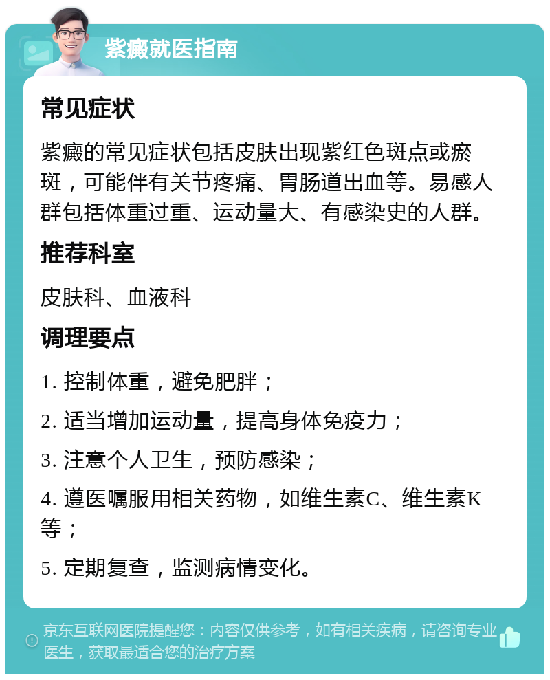 紫癜就医指南 常见症状 紫癜的常见症状包括皮肤出现紫红色斑点或瘀斑，可能伴有关节疼痛、胃肠道出血等。易感人群包括体重过重、运动量大、有感染史的人群。 推荐科室 皮肤科、血液科 调理要点 1. 控制体重，避免肥胖； 2. 适当增加运动量，提高身体免疫力； 3. 注意个人卫生，预防感染； 4. 遵医嘱服用相关药物，如维生素C、维生素K等； 5. 定期复查，监测病情变化。