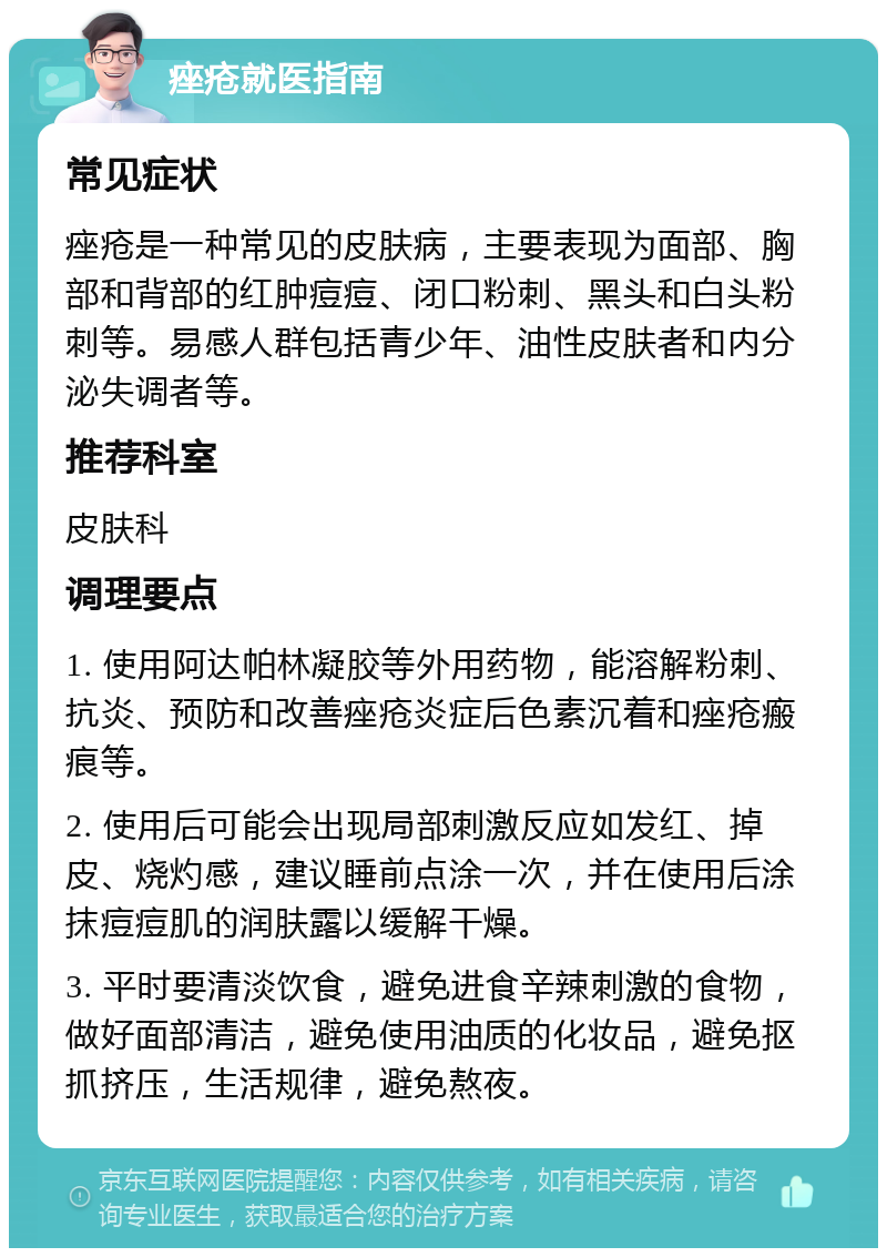 痤疮就医指南 常见症状 痤疮是一种常见的皮肤病，主要表现为面部、胸部和背部的红肿痘痘、闭口粉刺、黑头和白头粉刺等。易感人群包括青少年、油性皮肤者和内分泌失调者等。 推荐科室 皮肤科 调理要点 1. 使用阿达帕林凝胶等外用药物，能溶解粉刺、抗炎、预防和改善痤疮炎症后色素沉着和痤疮瘢痕等。 2. 使用后可能会出现局部刺激反应如发红、掉皮、烧灼感，建议睡前点涂一次，并在使用后涂抹痘痘肌的润肤露以缓解干燥。 3. 平时要清淡饮食，避免进食辛辣刺激的食物，做好面部清洁，避免使用油质的化妆品，避免抠抓挤压，生活规律，避免熬夜。