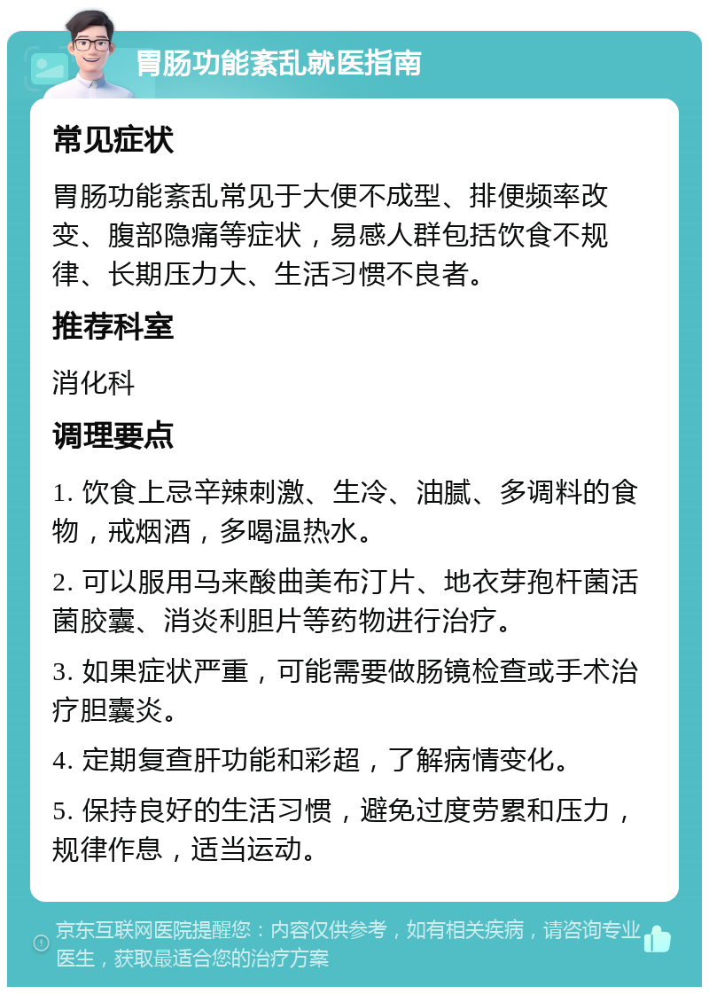 胃肠功能紊乱就医指南 常见症状 胃肠功能紊乱常见于大便不成型、排便频率改变、腹部隐痛等症状，易感人群包括饮食不规律、长期压力大、生活习惯不良者。 推荐科室 消化科 调理要点 1. 饮食上忌辛辣刺激、生冷、油腻、多调料的食物，戒烟酒，多喝温热水。 2. 可以服用马来酸曲美布汀片、地衣芽孢杆菌活菌胶囊、消炎利胆片等药物进行治疗。 3. 如果症状严重，可能需要做肠镜检查或手术治疗胆囊炎。 4. 定期复查肝功能和彩超，了解病情变化。 5. 保持良好的生活习惯，避免过度劳累和压力，规律作息，适当运动。