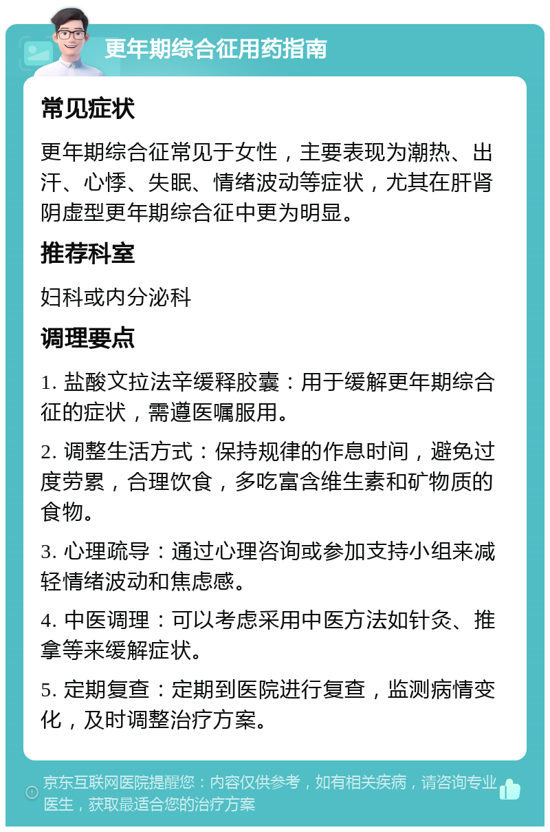 更年期综合征用药指南 常见症状 更年期综合征常见于女性，主要表现为潮热、出汗、心悸、失眠、情绪波动等症状，尤其在肝肾阴虚型更年期综合征中更为明显。 推荐科室 妇科或内分泌科 调理要点 1. 盐酸文拉法辛缓释胶囊：用于缓解更年期综合征的症状，需遵医嘱服用。 2. 调整生活方式：保持规律的作息时间，避免过度劳累，合理饮食，多吃富含维生素和矿物质的食物。 3. 心理疏导：通过心理咨询或参加支持小组来减轻情绪波动和焦虑感。 4. 中医调理：可以考虑采用中医方法如针灸、推拿等来缓解症状。 5. 定期复查：定期到医院进行复查，监测病情变化，及时调整治疗方案。