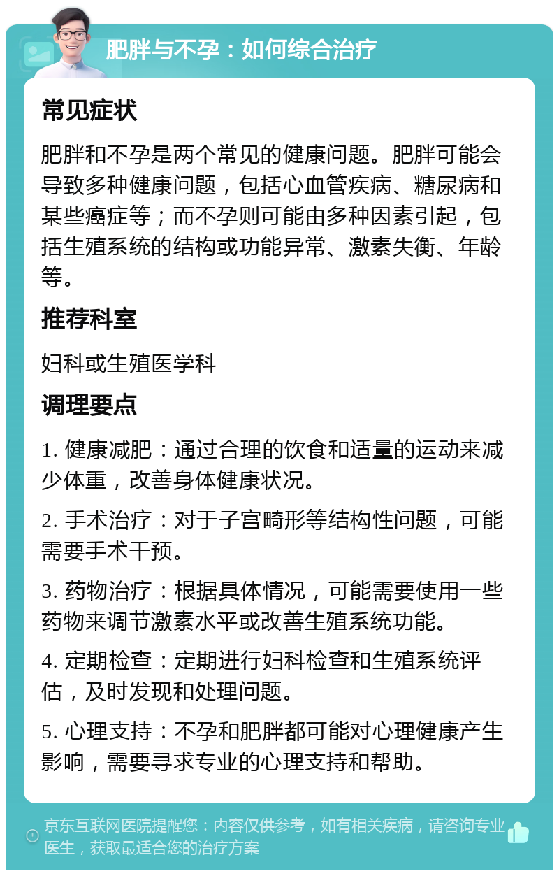 肥胖与不孕：如何综合治疗 常见症状 肥胖和不孕是两个常见的健康问题。肥胖可能会导致多种健康问题，包括心血管疾病、糖尿病和某些癌症等；而不孕则可能由多种因素引起，包括生殖系统的结构或功能异常、激素失衡、年龄等。 推荐科室 妇科或生殖医学科 调理要点 1. 健康减肥：通过合理的饮食和适量的运动来减少体重，改善身体健康状况。 2. 手术治疗：对于子宫畸形等结构性问题，可能需要手术干预。 3. 药物治疗：根据具体情况，可能需要使用一些药物来调节激素水平或改善生殖系统功能。 4. 定期检查：定期进行妇科检查和生殖系统评估，及时发现和处理问题。 5. 心理支持：不孕和肥胖都可能对心理健康产生影响，需要寻求专业的心理支持和帮助。