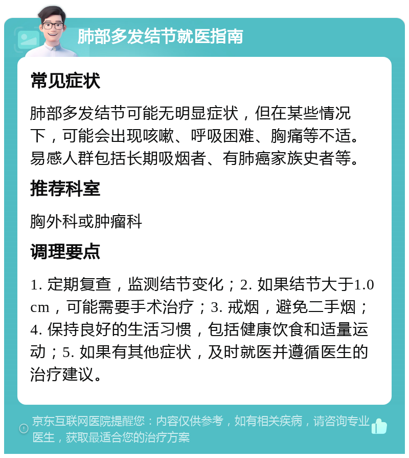 肺部多发结节就医指南 常见症状 肺部多发结节可能无明显症状，但在某些情况下，可能会出现咳嗽、呼吸困难、胸痛等不适。易感人群包括长期吸烟者、有肺癌家族史者等。 推荐科室 胸外科或肿瘤科 调理要点 1. 定期复查，监测结节变化；2. 如果结节大于1.0cm，可能需要手术治疗；3. 戒烟，避免二手烟；4. 保持良好的生活习惯，包括健康饮食和适量运动；5. 如果有其他症状，及时就医并遵循医生的治疗建议。