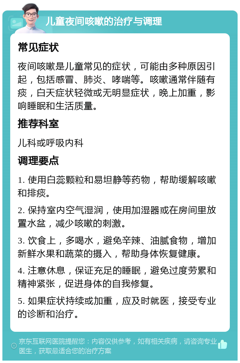 儿童夜间咳嗽的治疗与调理 常见症状 夜间咳嗽是儿童常见的症状，可能由多种原因引起，包括感冒、肺炎、哮喘等。咳嗽通常伴随有痰，白天症状轻微或无明显症状，晚上加重，影响睡眠和生活质量。 推荐科室 儿科或呼吸内科 调理要点 1. 使用白蕊颗粒和易坦静等药物，帮助缓解咳嗽和排痰。 2. 保持室内空气湿润，使用加湿器或在房间里放置水盆，减少咳嗽的刺激。 3. 饮食上，多喝水，避免辛辣、油腻食物，增加新鲜水果和蔬菜的摄入，帮助身体恢复健康。 4. 注意休息，保证充足的睡眠，避免过度劳累和精神紧张，促进身体的自我修复。 5. 如果症状持续或加重，应及时就医，接受专业的诊断和治疗。