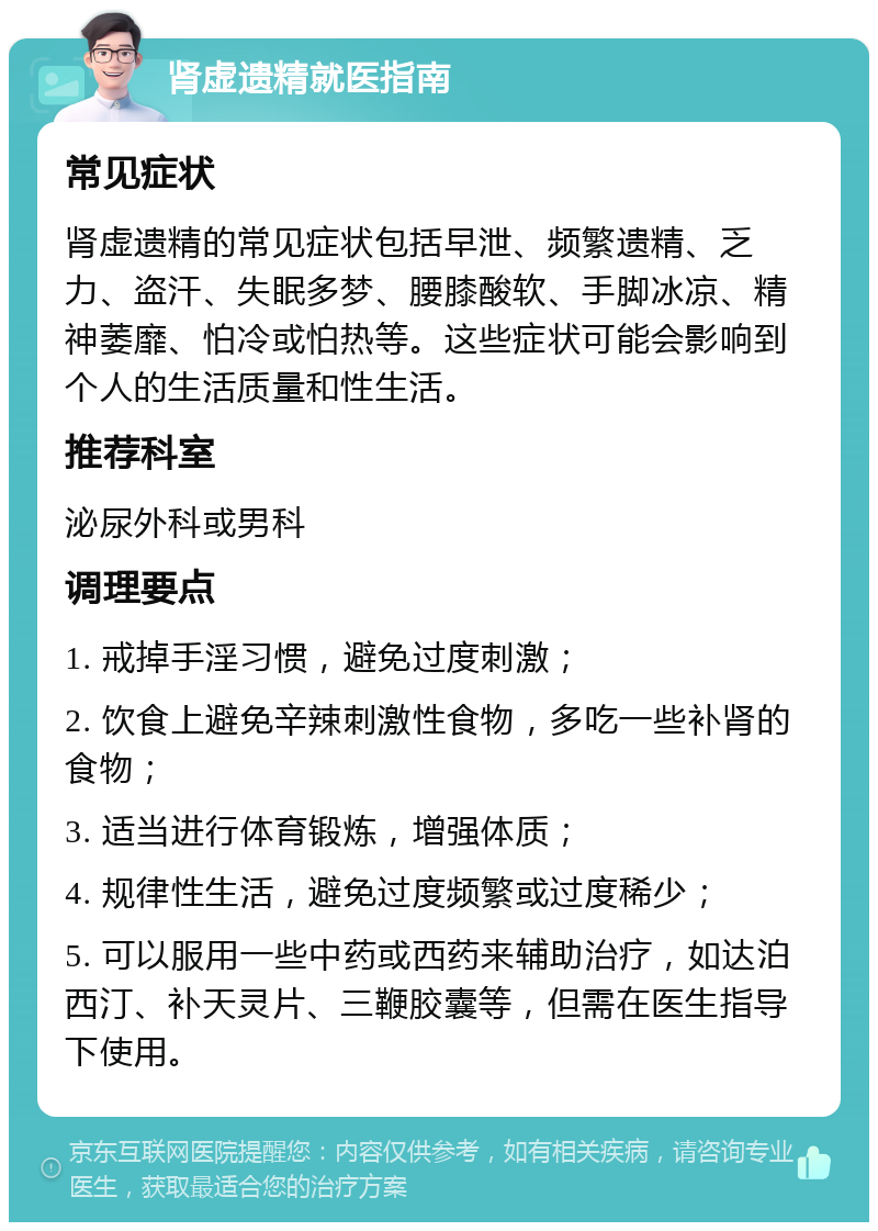 肾虚遗精就医指南 常见症状 肾虚遗精的常见症状包括早泄、频繁遗精、乏力、盗汗、失眠多梦、腰膝酸软、手脚冰凉、精神萎靡、怕冷或怕热等。这些症状可能会影响到个人的生活质量和性生活。 推荐科室 泌尿外科或男科 调理要点 1. 戒掉手淫习惯，避免过度刺激； 2. 饮食上避免辛辣刺激性食物，多吃一些补肾的食物； 3. 适当进行体育锻炼，增强体质； 4. 规律性生活，避免过度频繁或过度稀少； 5. 可以服用一些中药或西药来辅助治疗，如达泊西汀、补天灵片、三鞭胶囊等，但需在医生指导下使用。