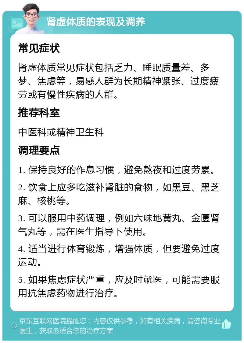 肾虚体质的表现及调养 常见症状 肾虚体质常见症状包括乏力、睡眠质量差、多梦、焦虑等，易感人群为长期精神紧张、过度疲劳或有慢性疾病的人群。 推荐科室 中医科或精神卫生科 调理要点 1. 保持良好的作息习惯，避免熬夜和过度劳累。 2. 饮食上应多吃滋补肾脏的食物，如黑豆、黑芝麻、核桃等。 3. 可以服用中药调理，例如六味地黄丸、金匮肾气丸等，需在医生指导下使用。 4. 适当进行体育锻炼，增强体质，但要避免过度运动。 5. 如果焦虑症状严重，应及时就医，可能需要服用抗焦虑药物进行治疗。