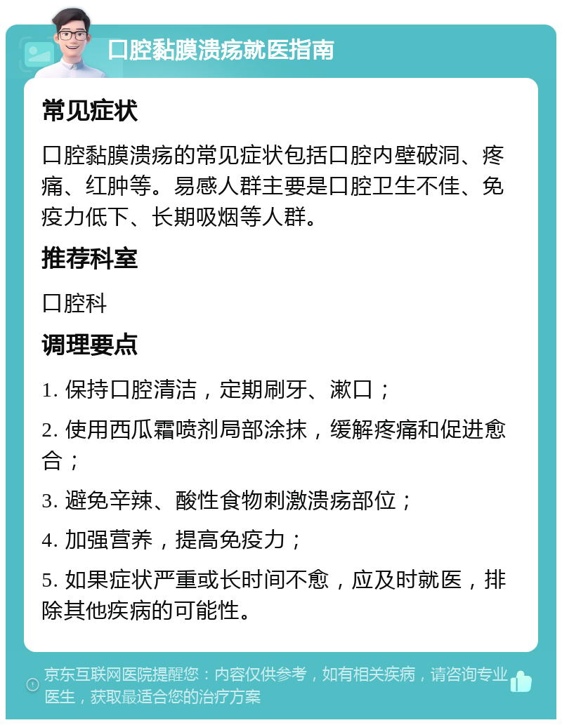 口腔黏膜溃疡就医指南 常见症状 口腔黏膜溃疡的常见症状包括口腔内壁破洞、疼痛、红肿等。易感人群主要是口腔卫生不佳、免疫力低下、长期吸烟等人群。 推荐科室 口腔科 调理要点 1. 保持口腔清洁，定期刷牙、漱口； 2. 使用西瓜霜喷剂局部涂抹，缓解疼痛和促进愈合； 3. 避免辛辣、酸性食物刺激溃疡部位； 4. 加强营养，提高免疫力； 5. 如果症状严重或长时间不愈，应及时就医，排除其他疾病的可能性。