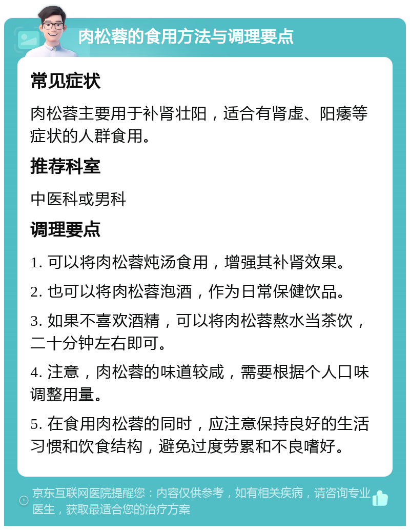 肉松蓉的食用方法与调理要点 常见症状 肉松蓉主要用于补肾壮阳，适合有肾虚、阳痿等症状的人群食用。 推荐科室 中医科或男科 调理要点 1. 可以将肉松蓉炖汤食用，增强其补肾效果。 2. 也可以将肉松蓉泡酒，作为日常保健饮品。 3. 如果不喜欢酒精，可以将肉松蓉熬水当茶饮，二十分钟左右即可。 4. 注意，肉松蓉的味道较咸，需要根据个人口味调整用量。 5. 在食用肉松蓉的同时，应注意保持良好的生活习惯和饮食结构，避免过度劳累和不良嗜好。