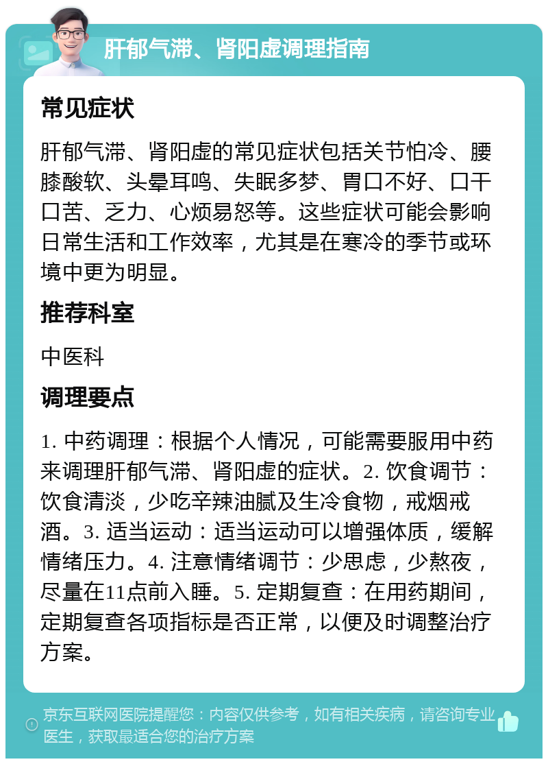 肝郁气滞、肾阳虚调理指南 常见症状 肝郁气滞、肾阳虚的常见症状包括关节怕冷、腰膝酸软、头晕耳鸣、失眠多梦、胃口不好、口干口苦、乏力、心烦易怒等。这些症状可能会影响日常生活和工作效率，尤其是在寒冷的季节或环境中更为明显。 推荐科室 中医科 调理要点 1. 中药调理：根据个人情况，可能需要服用中药来调理肝郁气滞、肾阳虚的症状。2. 饮食调节：饮食清淡，少吃辛辣油腻及生冷食物，戒烟戒酒。3. 适当运动：适当运动可以增强体质，缓解情绪压力。4. 注意情绪调节：少思虑，少熬夜，尽量在11点前入睡。5. 定期复查：在用药期间，定期复查各项指标是否正常，以便及时调整治疗方案。