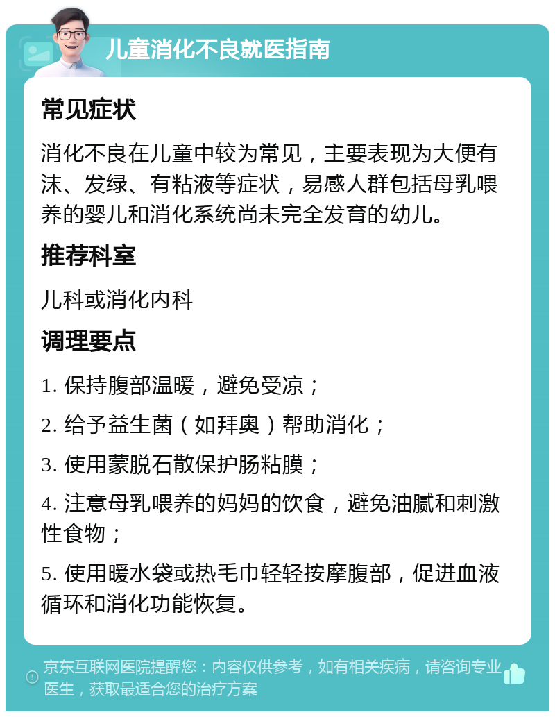 儿童消化不良就医指南 常见症状 消化不良在儿童中较为常见，主要表现为大便有沫、发绿、有粘液等症状，易感人群包括母乳喂养的婴儿和消化系统尚未完全发育的幼儿。 推荐科室 儿科或消化内科 调理要点 1. 保持腹部温暖，避免受凉； 2. 给予益生菌（如拜奥）帮助消化； 3. 使用蒙脱石散保护肠粘膜； 4. 注意母乳喂养的妈妈的饮食，避免油腻和刺激性食物； 5. 使用暖水袋或热毛巾轻轻按摩腹部，促进血液循环和消化功能恢复。