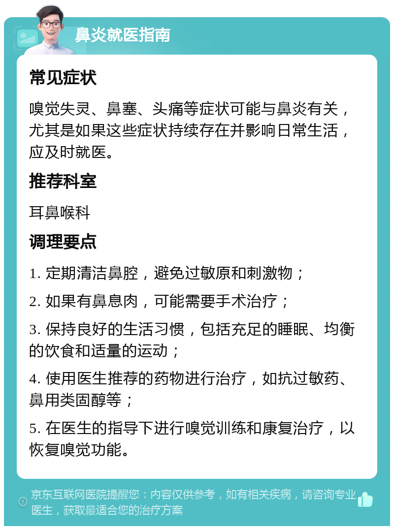 鼻炎就医指南 常见症状 嗅觉失灵、鼻塞、头痛等症状可能与鼻炎有关，尤其是如果这些症状持续存在并影响日常生活，应及时就医。 推荐科室 耳鼻喉科 调理要点 1. 定期清洁鼻腔，避免过敏原和刺激物； 2. 如果有鼻息肉，可能需要手术治疗； 3. 保持良好的生活习惯，包括充足的睡眠、均衡的饮食和适量的运动； 4. 使用医生推荐的药物进行治疗，如抗过敏药、鼻用类固醇等； 5. 在医生的指导下进行嗅觉训练和康复治疗，以恢复嗅觉功能。