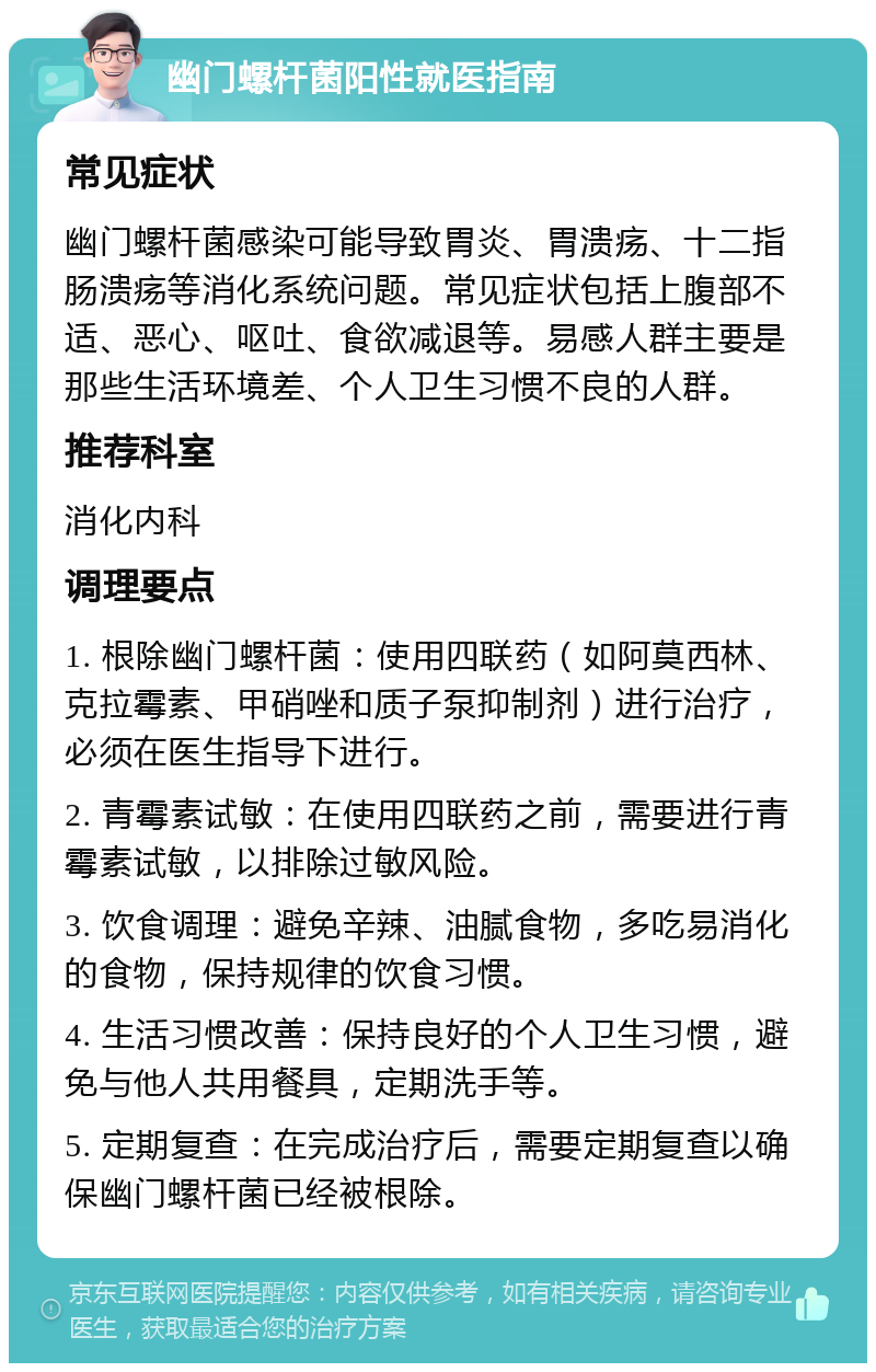 幽门螺杆菌阳性就医指南 常见症状 幽门螺杆菌感染可能导致胃炎、胃溃疡、十二指肠溃疡等消化系统问题。常见症状包括上腹部不适、恶心、呕吐、食欲减退等。易感人群主要是那些生活环境差、个人卫生习惯不良的人群。 推荐科室 消化内科 调理要点 1. 根除幽门螺杆菌：使用四联药（如阿莫西林、克拉霉素、甲硝唑和质子泵抑制剂）进行治疗，必须在医生指导下进行。 2. 青霉素试敏：在使用四联药之前，需要进行青霉素试敏，以排除过敏风险。 3. 饮食调理：避免辛辣、油腻食物，多吃易消化的食物，保持规律的饮食习惯。 4. 生活习惯改善：保持良好的个人卫生习惯，避免与他人共用餐具，定期洗手等。 5. 定期复查：在完成治疗后，需要定期复查以确保幽门螺杆菌已经被根除。