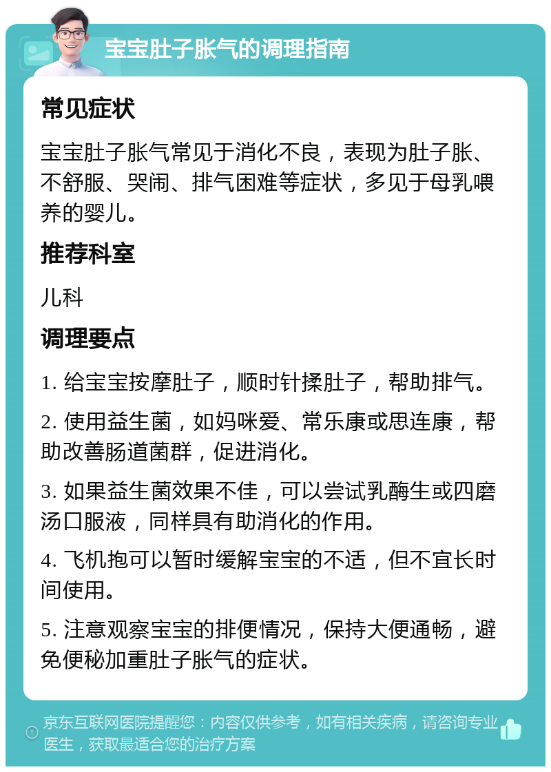 宝宝肚子胀气的调理指南 常见症状 宝宝肚子胀气常见于消化不良，表现为肚子胀、不舒服、哭闹、排气困难等症状，多见于母乳喂养的婴儿。 推荐科室 儿科 调理要点 1. 给宝宝按摩肚子，顺时针揉肚子，帮助排气。 2. 使用益生菌，如妈咪爱、常乐康或思连康，帮助改善肠道菌群，促进消化。 3. 如果益生菌效果不佳，可以尝试乳酶生或四磨汤口服液，同样具有助消化的作用。 4. 飞机抱可以暂时缓解宝宝的不适，但不宜长时间使用。 5. 注意观察宝宝的排便情况，保持大便通畅，避免便秘加重肚子胀气的症状。