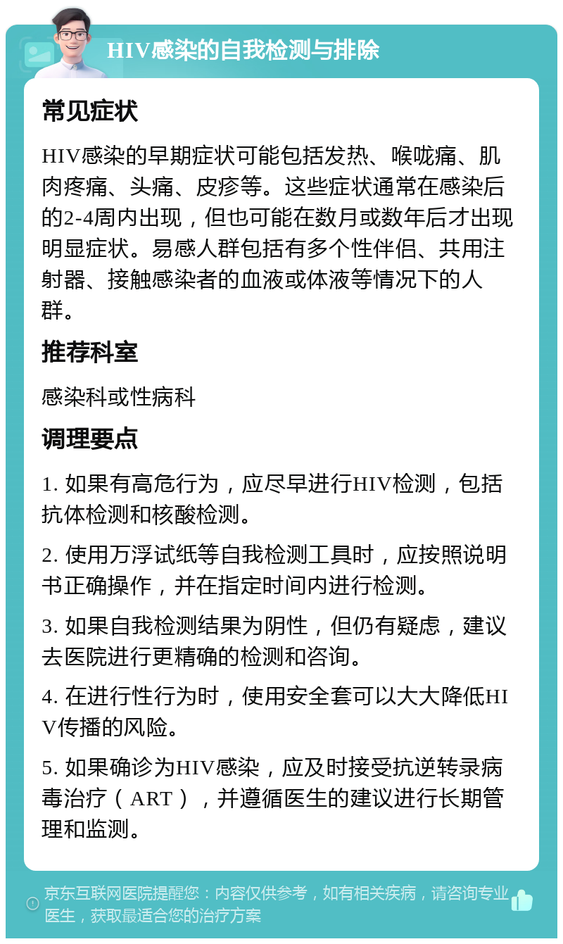 HIV感染的自我检测与排除 常见症状 HIV感染的早期症状可能包括发热、喉咙痛、肌肉疼痛、头痛、皮疹等。这些症状通常在感染后的2-4周内出现，但也可能在数月或数年后才出现明显症状。易感人群包括有多个性伴侣、共用注射器、接触感染者的血液或体液等情况下的人群。 推荐科室 感染科或性病科 调理要点 1. 如果有高危行为，应尽早进行HIV检测，包括抗体检测和核酸检测。 2. 使用万浮试纸等自我检测工具时，应按照说明书正确操作，并在指定时间内进行检测。 3. 如果自我检测结果为阴性，但仍有疑虑，建议去医院进行更精确的检测和咨询。 4. 在进行性行为时，使用安全套可以大大降低HIV传播的风险。 5. 如果确诊为HIV感染，应及时接受抗逆转录病毒治疗（ART），并遵循医生的建议进行长期管理和监测。