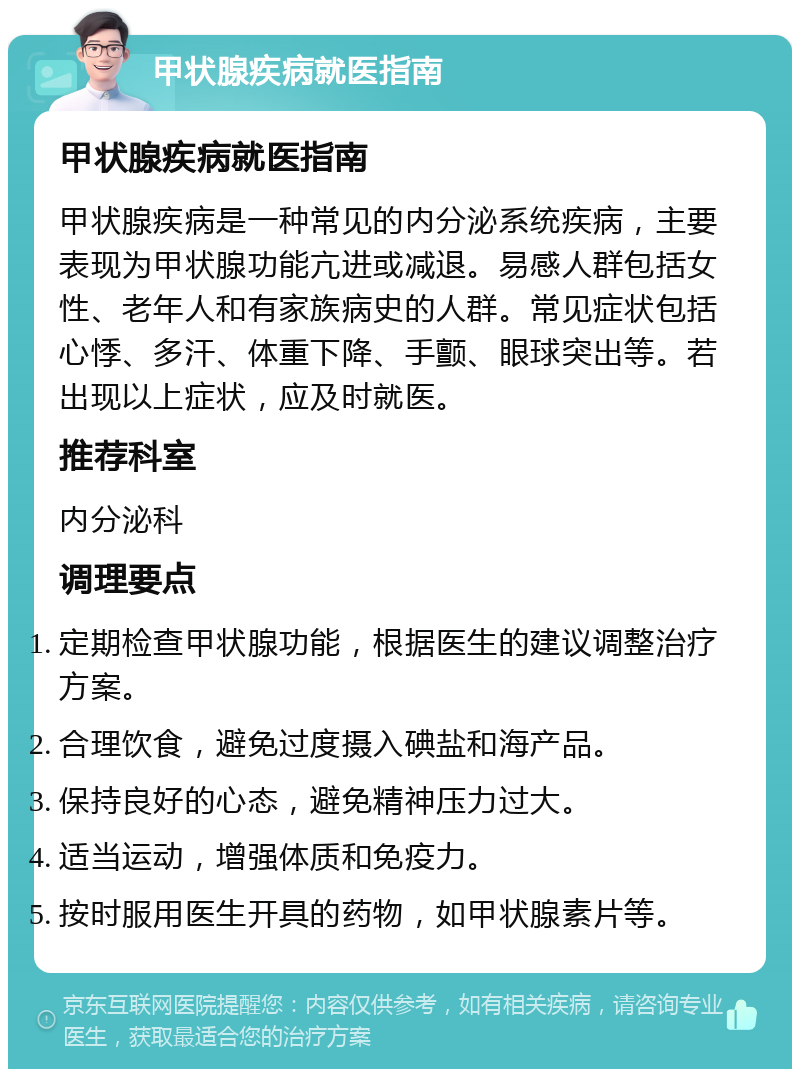 甲状腺疾病就医指南 甲状腺疾病就医指南 甲状腺疾病是一种常见的内分泌系统疾病，主要表现为甲状腺功能亢进或减退。易感人群包括女性、老年人和有家族病史的人群。常见症状包括心悸、多汗、体重下降、手颤、眼球突出等。若出现以上症状，应及时就医。 推荐科室 内分泌科 调理要点 定期检查甲状腺功能，根据医生的建议调整治疗方案。 合理饮食，避免过度摄入碘盐和海产品。 保持良好的心态，避免精神压力过大。 适当运动，增强体质和免疫力。 按时服用医生开具的药物，如甲状腺素片等。