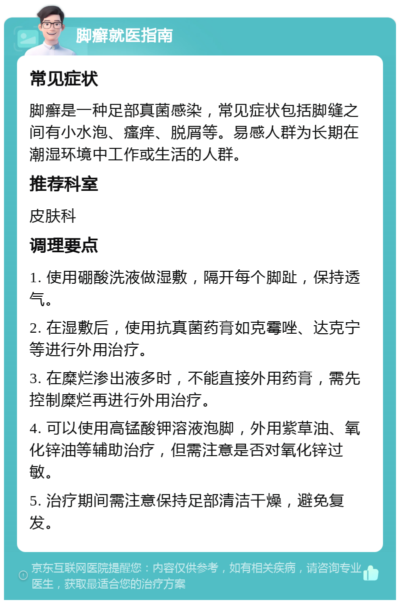 脚癣就医指南 常见症状 脚癣是一种足部真菌感染，常见症状包括脚缝之间有小水泡、瘙痒、脱屑等。易感人群为长期在潮湿环境中工作或生活的人群。 推荐科室 皮肤科 调理要点 1. 使用硼酸洗液做湿敷，隔开每个脚趾，保持透气。 2. 在湿敷后，使用抗真菌药膏如克霉唑、达克宁等进行外用治疗。 3. 在糜烂渗出液多时，不能直接外用药膏，需先控制糜烂再进行外用治疗。 4. 可以使用高锰酸钾溶液泡脚，外用紫草油、氧化锌油等辅助治疗，但需注意是否对氧化锌过敏。 5. 治疗期间需注意保持足部清洁干燥，避免复发。