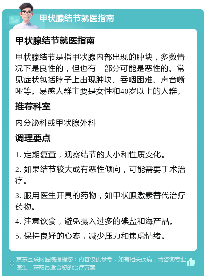 甲状腺结节就医指南 甲状腺结节就医指南 甲状腺结节是指甲状腺内部出现的肿块，多数情况下是良性的，但也有一部分可能是恶性的。常见症状包括脖子上出现肿块、吞咽困难、声音嘶哑等。易感人群主要是女性和40岁以上的人群。 推荐科室 内分泌科或甲状腺外科 调理要点 1. 定期复查，观察结节的大小和性质变化。 2. 如果结节较大或有恶性倾向，可能需要手术治疗。 3. 服用医生开具的药物，如甲状腺激素替代治疗药物。 4. 注意饮食，避免摄入过多的碘盐和海产品。 5. 保持良好的心态，减少压力和焦虑情绪。