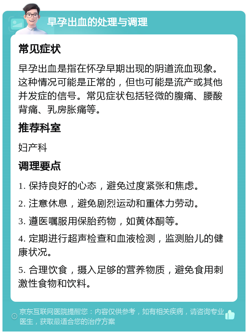 早孕出血的处理与调理 常见症状 早孕出血是指在怀孕早期出现的阴道流血现象。这种情况可能是正常的，但也可能是流产或其他并发症的信号。常见症状包括轻微的腹痛、腰酸背痛、乳房胀痛等。 推荐科室 妇产科 调理要点 1. 保持良好的心态，避免过度紧张和焦虑。 2. 注意休息，避免剧烈运动和重体力劳动。 3. 遵医嘱服用保胎药物，如黄体酮等。 4. 定期进行超声检查和血液检测，监测胎儿的健康状况。 5. 合理饮食，摄入足够的营养物质，避免食用刺激性食物和饮料。