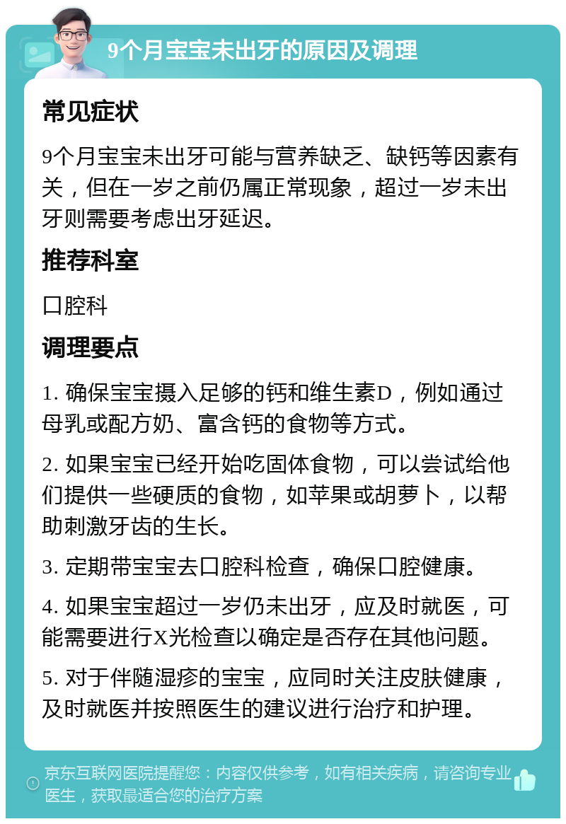 9个月宝宝未出牙的原因及调理 常见症状 9个月宝宝未出牙可能与营养缺乏、缺钙等因素有关，但在一岁之前仍属正常现象，超过一岁未出牙则需要考虑出牙延迟。 推荐科室 口腔科 调理要点 1. 确保宝宝摄入足够的钙和维生素D，例如通过母乳或配方奶、富含钙的食物等方式。 2. 如果宝宝已经开始吃固体食物，可以尝试给他们提供一些硬质的食物，如苹果或胡萝卜，以帮助刺激牙齿的生长。 3. 定期带宝宝去口腔科检查，确保口腔健康。 4. 如果宝宝超过一岁仍未出牙，应及时就医，可能需要进行X光检查以确定是否存在其他问题。 5. 对于伴随湿疹的宝宝，应同时关注皮肤健康，及时就医并按照医生的建议进行治疗和护理。