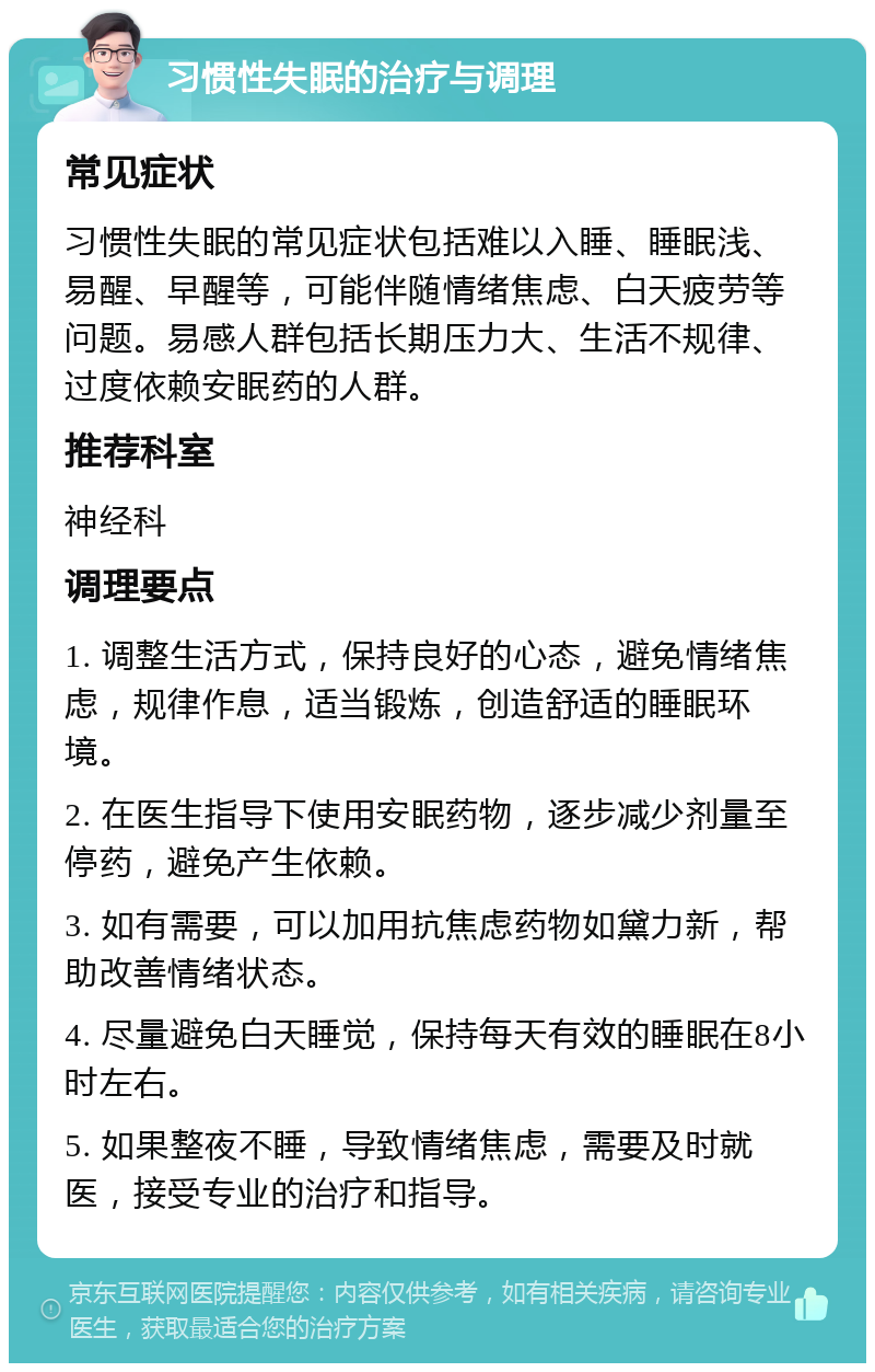 习惯性失眠的治疗与调理 常见症状 习惯性失眠的常见症状包括难以入睡、睡眠浅、易醒、早醒等，可能伴随情绪焦虑、白天疲劳等问题。易感人群包括长期压力大、生活不规律、过度依赖安眠药的人群。 推荐科室 神经科 调理要点 1. 调整生活方式，保持良好的心态，避免情绪焦虑，规律作息，适当锻炼，创造舒适的睡眠环境。 2. 在医生指导下使用安眠药物，逐步减少剂量至停药，避免产生依赖。 3. 如有需要，可以加用抗焦虑药物如黛力新，帮助改善情绪状态。 4. 尽量避免白天睡觉，保持每天有效的睡眠在8小时左右。 5. 如果整夜不睡，导致情绪焦虑，需要及时就医，接受专业的治疗和指导。