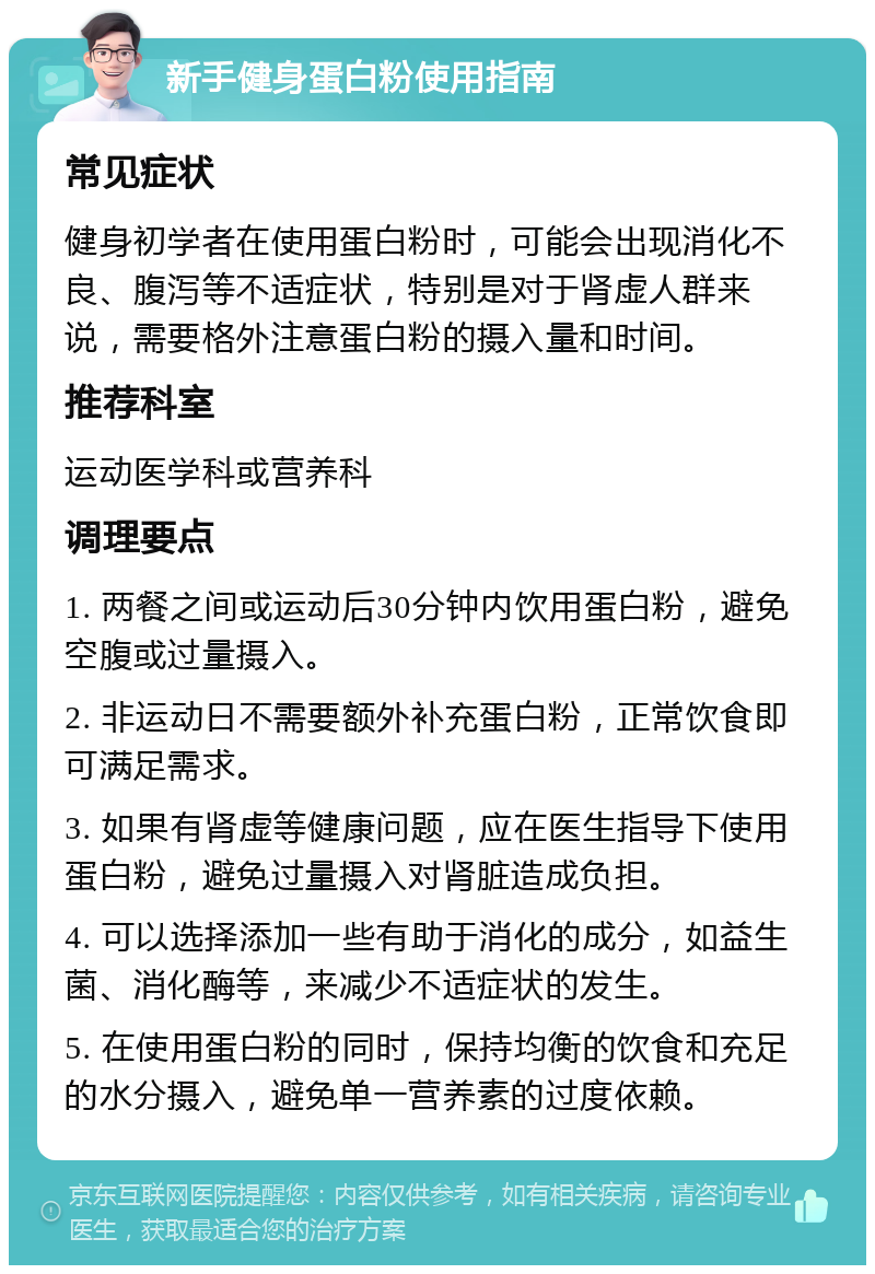 新手健身蛋白粉使用指南 常见症状 健身初学者在使用蛋白粉时，可能会出现消化不良、腹泻等不适症状，特别是对于肾虚人群来说，需要格外注意蛋白粉的摄入量和时间。 推荐科室 运动医学科或营养科 调理要点 1. 两餐之间或运动后30分钟内饮用蛋白粉，避免空腹或过量摄入。 2. 非运动日不需要额外补充蛋白粉，正常饮食即可满足需求。 3. 如果有肾虚等健康问题，应在医生指导下使用蛋白粉，避免过量摄入对肾脏造成负担。 4. 可以选择添加一些有助于消化的成分，如益生菌、消化酶等，来减少不适症状的发生。 5. 在使用蛋白粉的同时，保持均衡的饮食和充足的水分摄入，避免单一营养素的过度依赖。