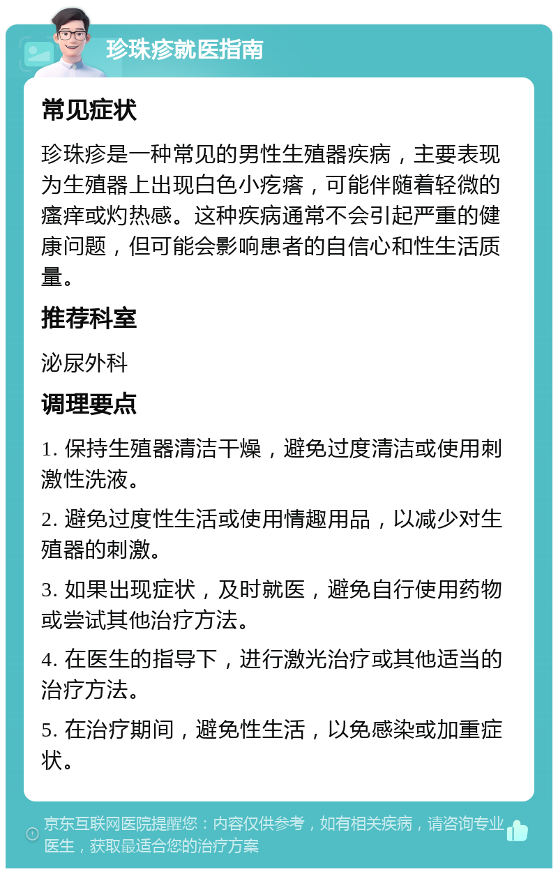 珍珠疹就医指南 常见症状 珍珠疹是一种常见的男性生殖器疾病，主要表现为生殖器上出现白色小疙瘩，可能伴随着轻微的瘙痒或灼热感。这种疾病通常不会引起严重的健康问题，但可能会影响患者的自信心和性生活质量。 推荐科室 泌尿外科 调理要点 1. 保持生殖器清洁干燥，避免过度清洁或使用刺激性洗液。 2. 避免过度性生活或使用情趣用品，以减少对生殖器的刺激。 3. 如果出现症状，及时就医，避免自行使用药物或尝试其他治疗方法。 4. 在医生的指导下，进行激光治疗或其他适当的治疗方法。 5. 在治疗期间，避免性生活，以免感染或加重症状。