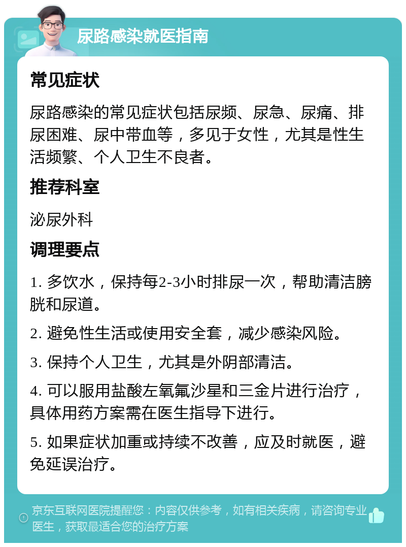 尿路感染就医指南 常见症状 尿路感染的常见症状包括尿频、尿急、尿痛、排尿困难、尿中带血等，多见于女性，尤其是性生活频繁、个人卫生不良者。 推荐科室 泌尿外科 调理要点 1. 多饮水，保持每2-3小时排尿一次，帮助清洁膀胱和尿道。 2. 避免性生活或使用安全套，减少感染风险。 3. 保持个人卫生，尤其是外阴部清洁。 4. 可以服用盐酸左氧氟沙星和三金片进行治疗，具体用药方案需在医生指导下进行。 5. 如果症状加重或持续不改善，应及时就医，避免延误治疗。