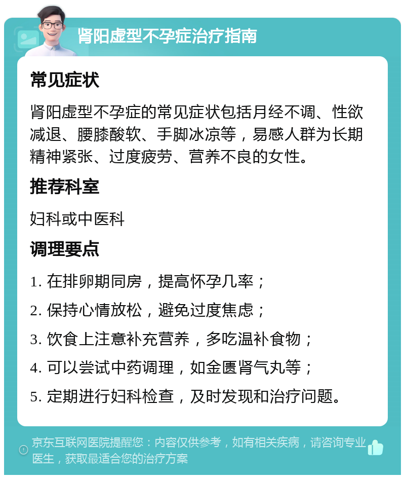 肾阳虚型不孕症治疗指南 常见症状 肾阳虚型不孕症的常见症状包括月经不调、性欲减退、腰膝酸软、手脚冰凉等，易感人群为长期精神紧张、过度疲劳、营养不良的女性。 推荐科室 妇科或中医科 调理要点 1. 在排卵期同房，提高怀孕几率； 2. 保持心情放松，避免过度焦虑； 3. 饮食上注意补充营养，多吃温补食物； 4. 可以尝试中药调理，如金匮肾气丸等； 5. 定期进行妇科检查，及时发现和治疗问题。