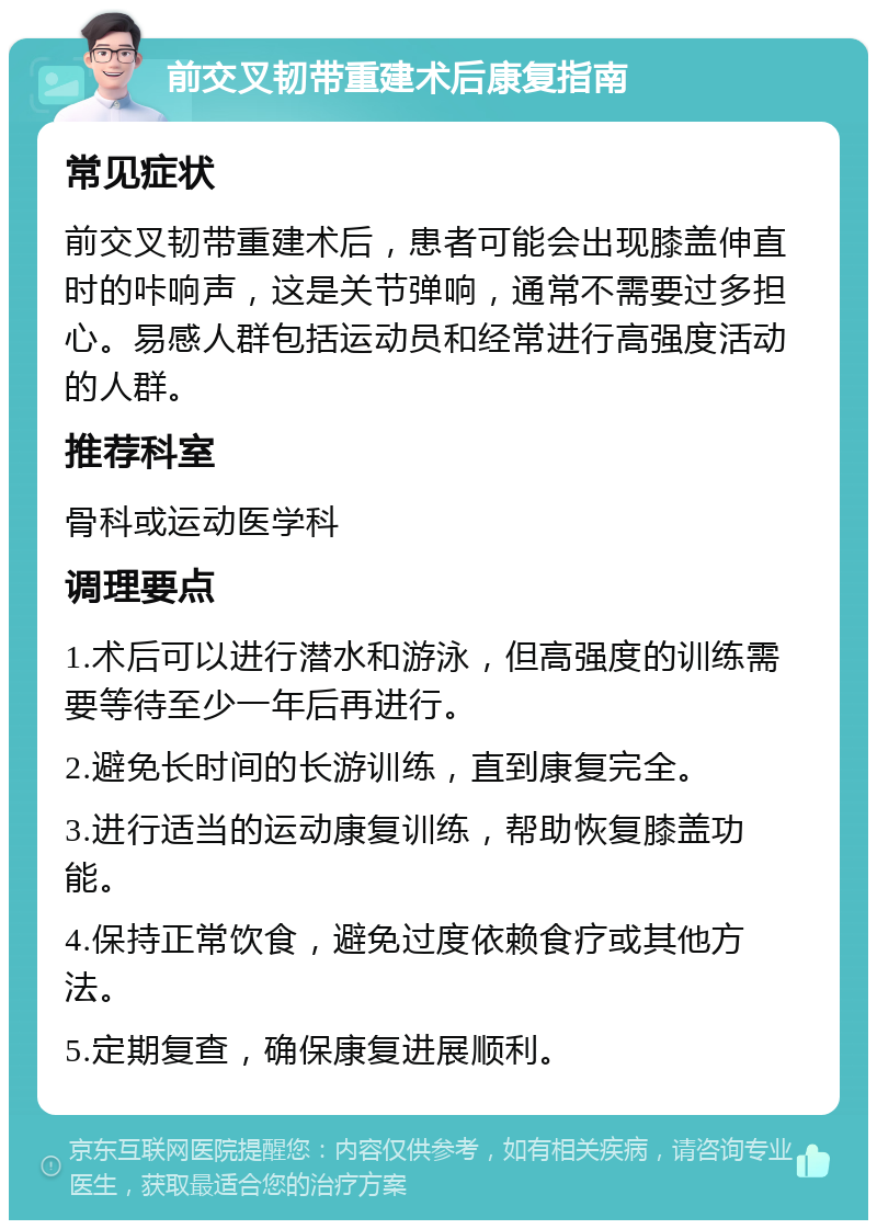 前交叉韧带重建术后康复指南 常见症状 前交叉韧带重建术后，患者可能会出现膝盖伸直时的咔响声，这是关节弹响，通常不需要过多担心。易感人群包括运动员和经常进行高强度活动的人群。 推荐科室 骨科或运动医学科 调理要点 1.术后可以进行潜水和游泳，但高强度的训练需要等待至少一年后再进行。 2.避免长时间的长游训练，直到康复完全。 3.进行适当的运动康复训练，帮助恢复膝盖功能。 4.保持正常饮食，避免过度依赖食疗或其他方法。 5.定期复查，确保康复进展顺利。