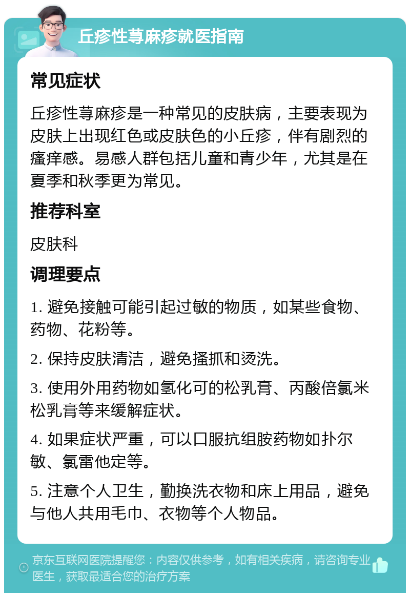 丘疹性荨麻疹就医指南 常见症状 丘疹性荨麻疹是一种常见的皮肤病，主要表现为皮肤上出现红色或皮肤色的小丘疹，伴有剧烈的瘙痒感。易感人群包括儿童和青少年，尤其是在夏季和秋季更为常见。 推荐科室 皮肤科 调理要点 1. 避免接触可能引起过敏的物质，如某些食物、药物、花粉等。 2. 保持皮肤清洁，避免搔抓和烫洗。 3. 使用外用药物如氢化可的松乳膏、丙酸倍氯米松乳膏等来缓解症状。 4. 如果症状严重，可以口服抗组胺药物如扑尔敏、氯雷他定等。 5. 注意个人卫生，勤换洗衣物和床上用品，避免与他人共用毛巾、衣物等个人物品。