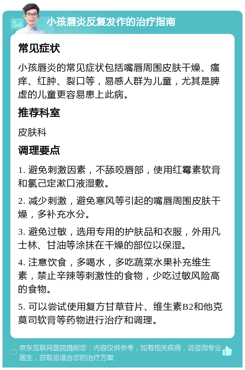 小孩唇炎反复发作的治疗指南 常见症状 小孩唇炎的常见症状包括嘴唇周围皮肤干燥、瘙痒、红肿、裂口等，易感人群为儿童，尤其是脾虚的儿童更容易患上此病。 推荐科室 皮肤科 调理要点 1. 避免刺激因素，不舔咬唇部，使用红霉素软膏和氯己定漱口液湿敷。 2. 减少刺激，避免寒风等引起的嘴唇周围皮肤干燥，多补充水分。 3. 避免过敏，选用专用的护肤品和衣服，外用凡士林、甘油等涂抹在干燥的部位以保湿。 4. 注意饮食，多喝水，多吃蔬菜水果补充维生素，禁止辛辣等刺激性的食物，少吃过敏风险高的食物。 5. 可以尝试使用复方甘草苷片、维生素B2和他克莫司软膏等药物进行治疗和调理。