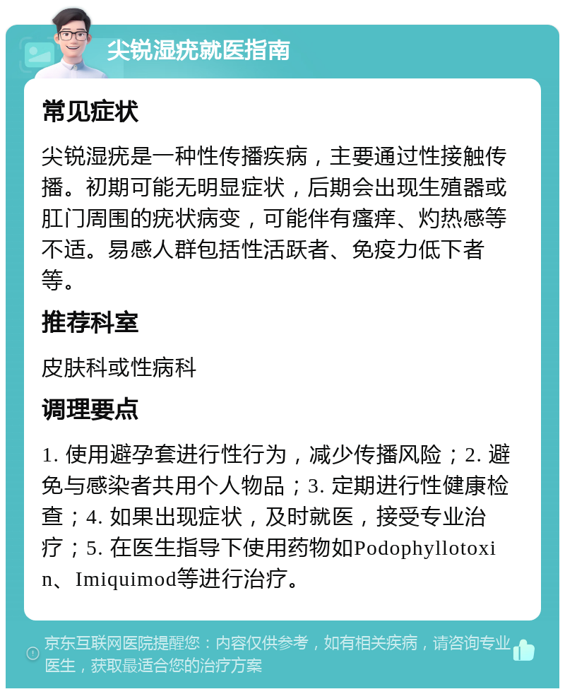 尖锐湿疣就医指南 常见症状 尖锐湿疣是一种性传播疾病，主要通过性接触传播。初期可能无明显症状，后期会出现生殖器或肛门周围的疣状病变，可能伴有瘙痒、灼热感等不适。易感人群包括性活跃者、免疫力低下者等。 推荐科室 皮肤科或性病科 调理要点 1. 使用避孕套进行性行为，减少传播风险；2. 避免与感染者共用个人物品；3. 定期进行性健康检查；4. 如果出现症状，及时就医，接受专业治疗；5. 在医生指导下使用药物如Podophyllotoxin、Imiquimod等进行治疗。