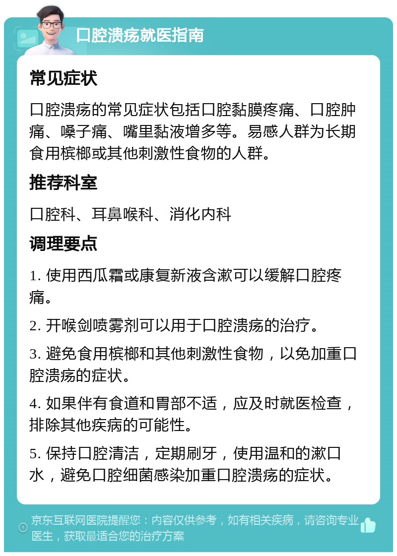 口腔溃疡就医指南 常见症状 口腔溃疡的常见症状包括口腔黏膜疼痛、口腔肿痛、嗓子痛、嘴里黏液增多等。易感人群为长期食用槟榔或其他刺激性食物的人群。 推荐科室 口腔科、耳鼻喉科、消化内科 调理要点 1. 使用西瓜霜或康复新液含漱可以缓解口腔疼痛。 2. 开喉剑喷雾剂可以用于口腔溃疡的治疗。 3. 避免食用槟榔和其他刺激性食物，以免加重口腔溃疡的症状。 4. 如果伴有食道和胃部不适，应及时就医检查，排除其他疾病的可能性。 5. 保持口腔清洁，定期刷牙，使用温和的漱口水，避免口腔细菌感染加重口腔溃疡的症状。