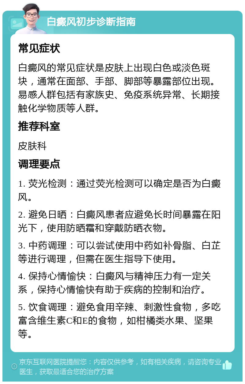 白癜风初步诊断指南 常见症状 白癜风的常见症状是皮肤上出现白色或淡色斑块，通常在面部、手部、脚部等暴露部位出现。易感人群包括有家族史、免疫系统异常、长期接触化学物质等人群。 推荐科室 皮肤科 调理要点 1. 荧光检测：通过荧光检测可以确定是否为白癜风。 2. 避免日晒：白癜风患者应避免长时间暴露在阳光下，使用防晒霜和穿戴防晒衣物。 3. 中药调理：可以尝试使用中药如补骨脂、白芷等进行调理，但需在医生指导下使用。 4. 保持心情愉快：白癜风与精神压力有一定关系，保持心情愉快有助于疾病的控制和治疗。 5. 饮食调理：避免食用辛辣、刺激性食物，多吃富含维生素C和E的食物，如柑橘类水果、坚果等。