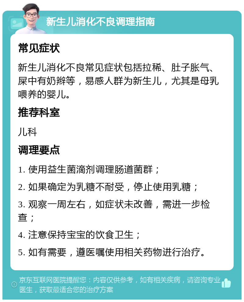 新生儿消化不良调理指南 常见症状 新生儿消化不良常见症状包括拉稀、肚子胀气、屎中有奶辫等，易感人群为新生儿，尤其是母乳喂养的婴儿。 推荐科室 儿科 调理要点 1. 使用益生菌滴剂调理肠道菌群； 2. 如果确定为乳糖不耐受，停止使用乳糖； 3. 观察一周左右，如症状未改善，需进一步检查； 4. 注意保持宝宝的饮食卫生； 5. 如有需要，遵医嘱使用相关药物进行治疗。