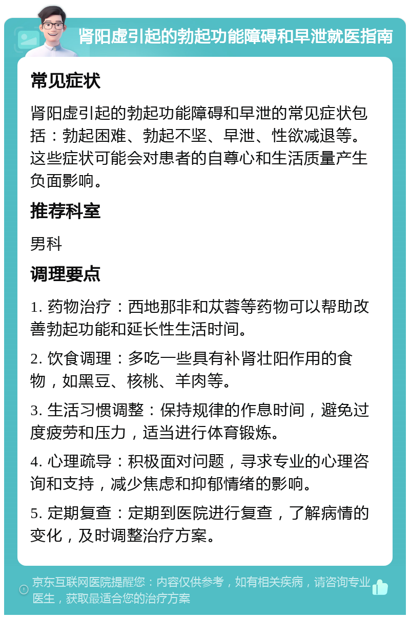 肾阳虚引起的勃起功能障碍和早泄就医指南 常见症状 肾阳虚引起的勃起功能障碍和早泄的常见症状包括：勃起困难、勃起不坚、早泄、性欲减退等。这些症状可能会对患者的自尊心和生活质量产生负面影响。 推荐科室 男科 调理要点 1. 药物治疗：西地那非和苁蓉等药物可以帮助改善勃起功能和延长性生活时间。 2. 饮食调理：多吃一些具有补肾壮阳作用的食物，如黑豆、核桃、羊肉等。 3. 生活习惯调整：保持规律的作息时间，避免过度疲劳和压力，适当进行体育锻炼。 4. 心理疏导：积极面对问题，寻求专业的心理咨询和支持，减少焦虑和抑郁情绪的影响。 5. 定期复查：定期到医院进行复查，了解病情的变化，及时调整治疗方案。