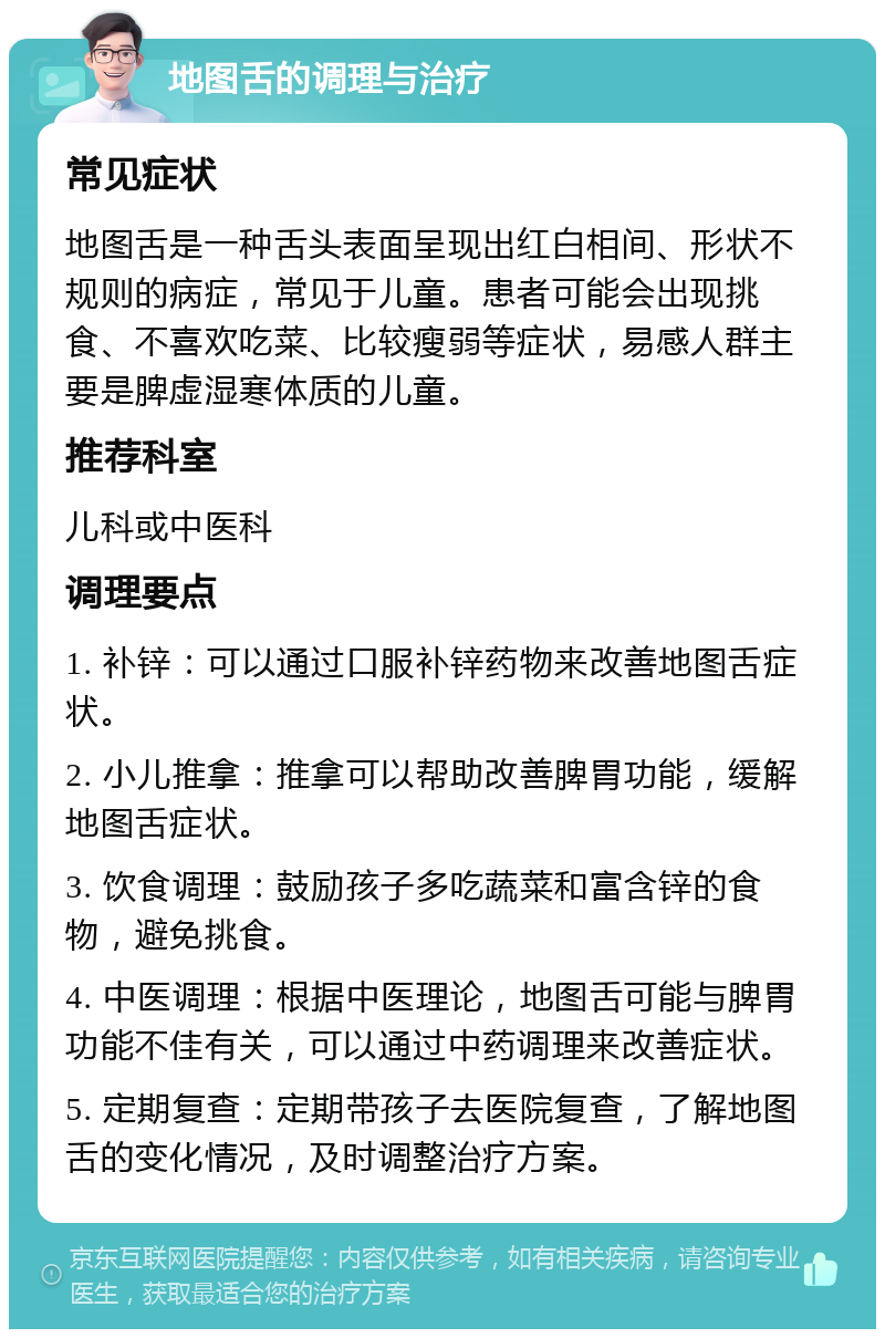 地图舌的调理与治疗 常见症状 地图舌是一种舌头表面呈现出红白相间、形状不规则的病症，常见于儿童。患者可能会出现挑食、不喜欢吃菜、比较瘦弱等症状，易感人群主要是脾虚湿寒体质的儿童。 推荐科室 儿科或中医科 调理要点 1. 补锌：可以通过口服补锌药物来改善地图舌症状。 2. 小儿推拿：推拿可以帮助改善脾胃功能，缓解地图舌症状。 3. 饮食调理：鼓励孩子多吃蔬菜和富含锌的食物，避免挑食。 4. 中医调理：根据中医理论，地图舌可能与脾胃功能不佳有关，可以通过中药调理来改善症状。 5. 定期复查：定期带孩子去医院复查，了解地图舌的变化情况，及时调整治疗方案。