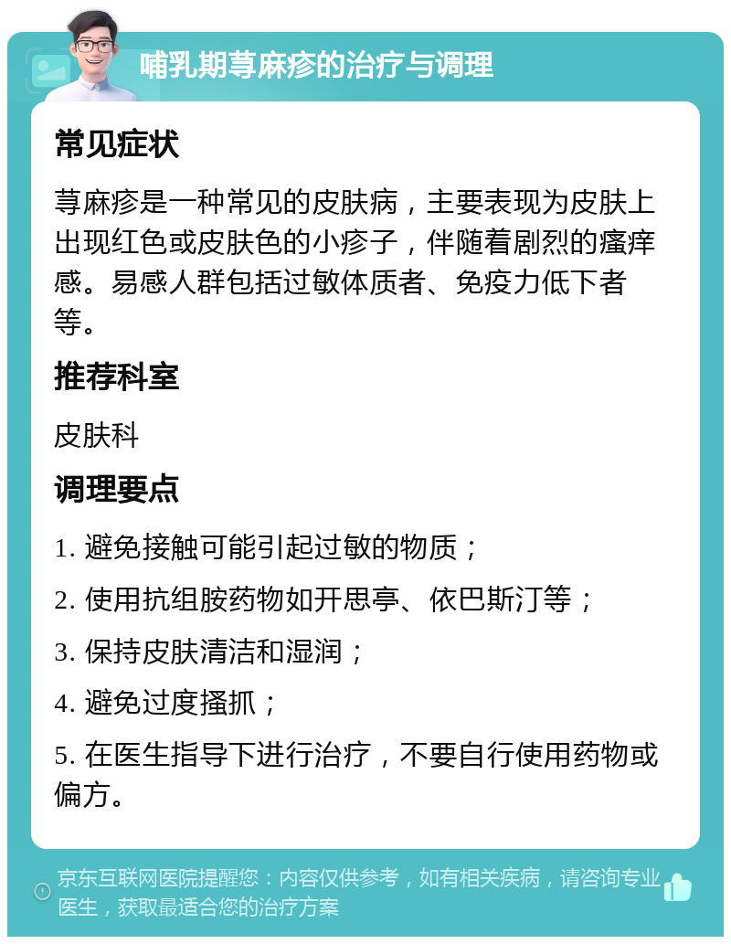 哺乳期荨麻疹的治疗与调理 常见症状 荨麻疹是一种常见的皮肤病，主要表现为皮肤上出现红色或皮肤色的小疹子，伴随着剧烈的瘙痒感。易感人群包括过敏体质者、免疫力低下者等。 推荐科室 皮肤科 调理要点 1. 避免接触可能引起过敏的物质； 2. 使用抗组胺药物如开思亭、依巴斯汀等； 3. 保持皮肤清洁和湿润； 4. 避免过度搔抓； 5. 在医生指导下进行治疗，不要自行使用药物或偏方。