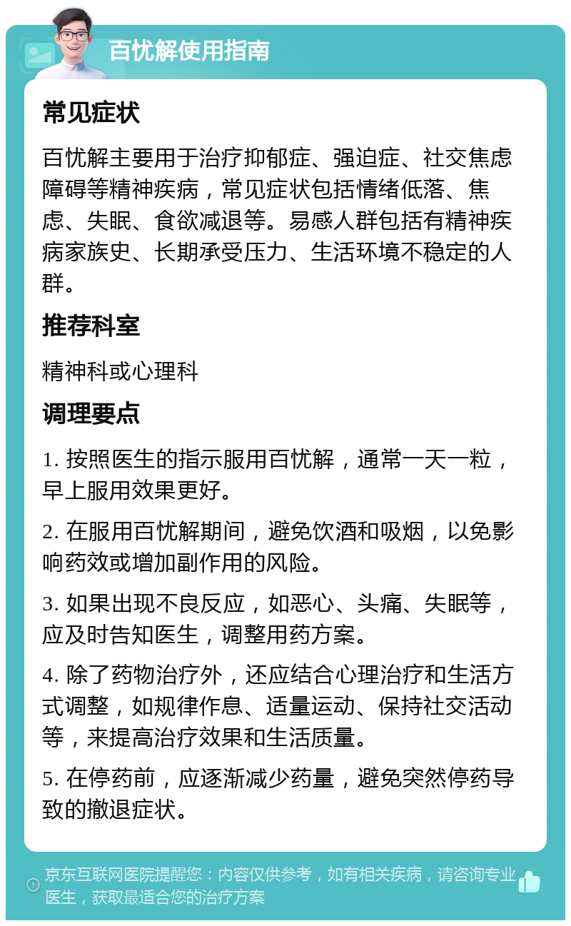 百忧解使用指南 常见症状 百忧解主要用于治疗抑郁症、强迫症、社交焦虑障碍等精神疾病，常见症状包括情绪低落、焦虑、失眠、食欲减退等。易感人群包括有精神疾病家族史、长期承受压力、生活环境不稳定的人群。 推荐科室 精神科或心理科 调理要点 1. 按照医生的指示服用百忧解，通常一天一粒，早上服用效果更好。 2. 在服用百忧解期间，避免饮酒和吸烟，以免影响药效或增加副作用的风险。 3. 如果出现不良反应，如恶心、头痛、失眠等，应及时告知医生，调整用药方案。 4. 除了药物治疗外，还应结合心理治疗和生活方式调整，如规律作息、适量运动、保持社交活动等，来提高治疗效果和生活质量。 5. 在停药前，应逐渐减少药量，避免突然停药导致的撤退症状。