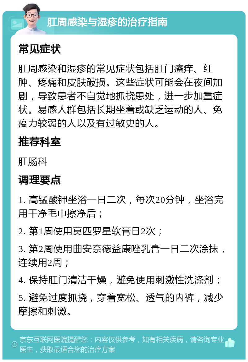 肛周感染与湿疹的治疗指南 常见症状 肛周感染和湿疹的常见症状包括肛门瘙痒、红肿、疼痛和皮肤破损。这些症状可能会在夜间加剧，导致患者不自觉地抓挠患处，进一步加重症状。易感人群包括长期坐着或缺乏运动的人、免疫力较弱的人以及有过敏史的人。 推荐科室 肛肠科 调理要点 1. 高锰酸钾坐浴一日二次，每次20分钟，坐浴完用干净毛巾擦净后； 2. 第1周使用莫匹罗星软膏日2次； 3. 第2周使用曲安奈德益康唑乳膏一日二次涂抹，连续用2周； 4. 保持肛门清洁干燥，避免使用刺激性洗涤剂； 5. 避免过度抓挠，穿着宽松、透气的内裤，减少摩擦和刺激。