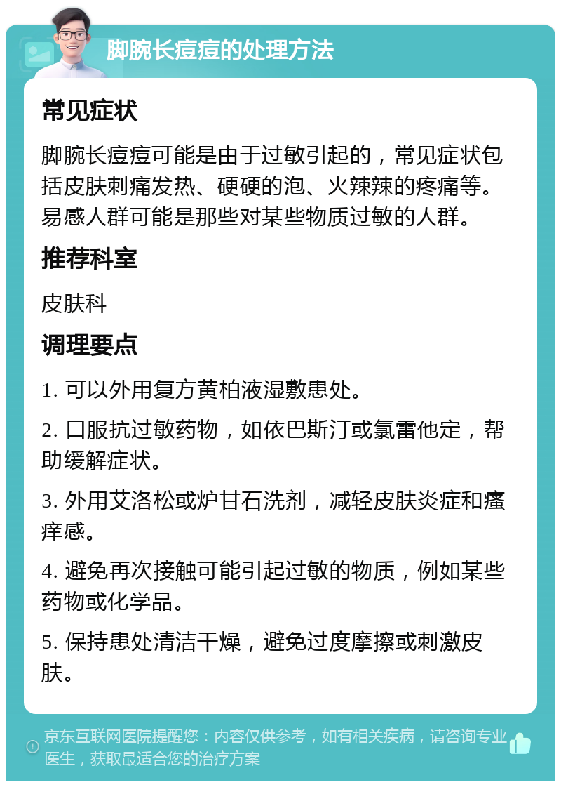 脚腕长痘痘的处理方法 常见症状 脚腕长痘痘可能是由于过敏引起的，常见症状包括皮肤刺痛发热、硬硬的泡、火辣辣的疼痛等。易感人群可能是那些对某些物质过敏的人群。 推荐科室 皮肤科 调理要点 1. 可以外用复方黄柏液湿敷患处。 2. 口服抗过敏药物，如依巴斯汀或氯雷他定，帮助缓解症状。 3. 外用艾洛松或炉甘石洗剂，减轻皮肤炎症和瘙痒感。 4. 避免再次接触可能引起过敏的物质，例如某些药物或化学品。 5. 保持患处清洁干燥，避免过度摩擦或刺激皮肤。