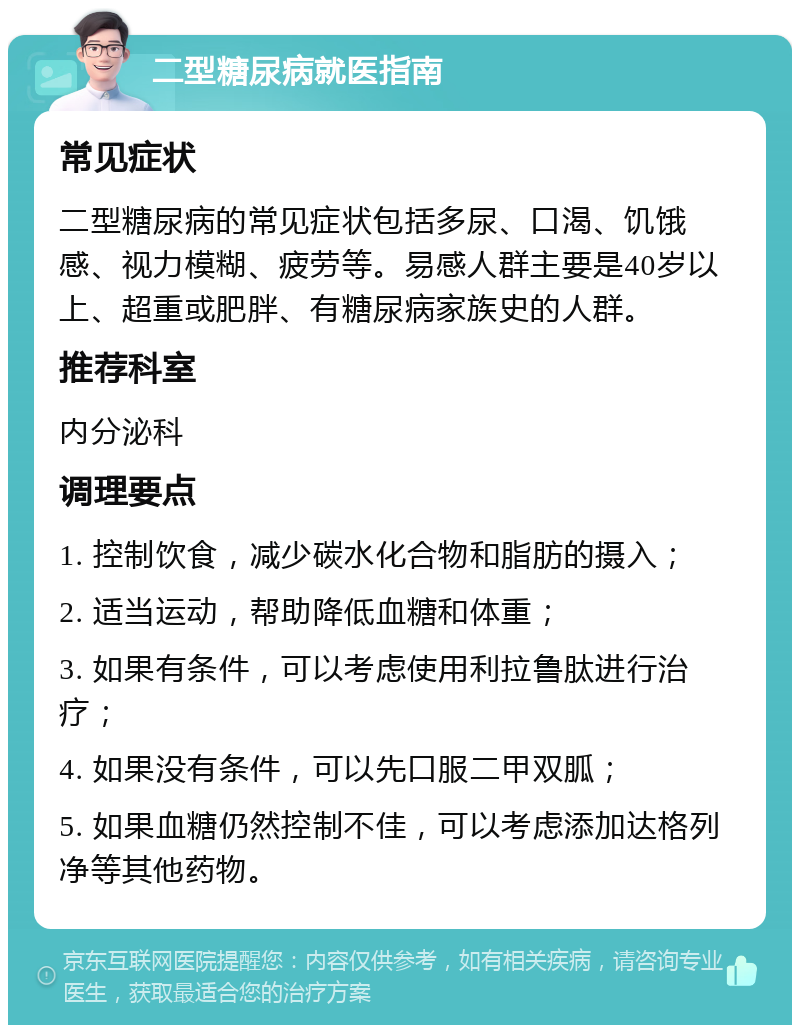 二型糖尿病就医指南 常见症状 二型糖尿病的常见症状包括多尿、口渴、饥饿感、视力模糊、疲劳等。易感人群主要是40岁以上、超重或肥胖、有糖尿病家族史的人群。 推荐科室 内分泌科 调理要点 1. 控制饮食，减少碳水化合物和脂肪的摄入； 2. 适当运动，帮助降低血糖和体重； 3. 如果有条件，可以考虑使用利拉鲁肽进行治疗； 4. 如果没有条件，可以先口服二甲双胍； 5. 如果血糖仍然控制不佳，可以考虑添加达格列净等其他药物。