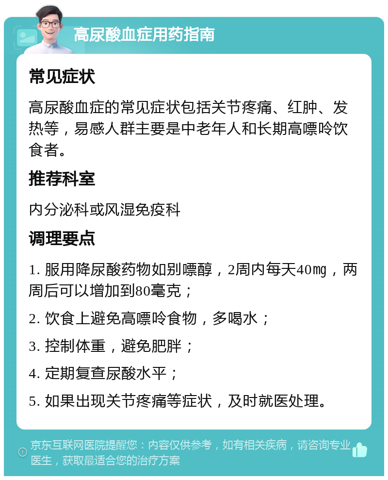 高尿酸血症用药指南 常见症状 高尿酸血症的常见症状包括关节疼痛、红肿、发热等，易感人群主要是中老年人和长期高嘌呤饮食者。 推荐科室 内分泌科或风湿免疫科 调理要点 1. 服用降尿酸药物如别嘌醇，2周内每天40㎎，两周后可以增加到80毫克； 2. 饮食上避免高嘌呤食物，多喝水； 3. 控制体重，避免肥胖； 4. 定期复查尿酸水平； 5. 如果出现关节疼痛等症状，及时就医处理。