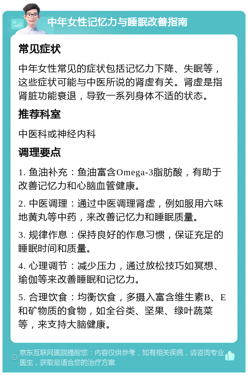 中年女性记忆力与睡眠改善指南 常见症状 中年女性常见的症状包括记忆力下降、失眠等，这些症状可能与中医所说的肾虚有关。肾虚是指肾脏功能衰退，导致一系列身体不适的状态。 推荐科室 中医科或神经内科 调理要点 1. 鱼油补充：鱼油富含Omega-3脂肪酸，有助于改善记忆力和心脑血管健康。 2. 中医调理：通过中医调理肾虚，例如服用六味地黄丸等中药，来改善记忆力和睡眠质量。 3. 规律作息：保持良好的作息习惯，保证充足的睡眠时间和质量。 4. 心理调节：减少压力，通过放松技巧如冥想、瑜伽等来改善睡眠和记忆力。 5. 合理饮食：均衡饮食，多摄入富含维生素B、E和矿物质的食物，如全谷类、坚果、绿叶蔬菜等，来支持大脑健康。