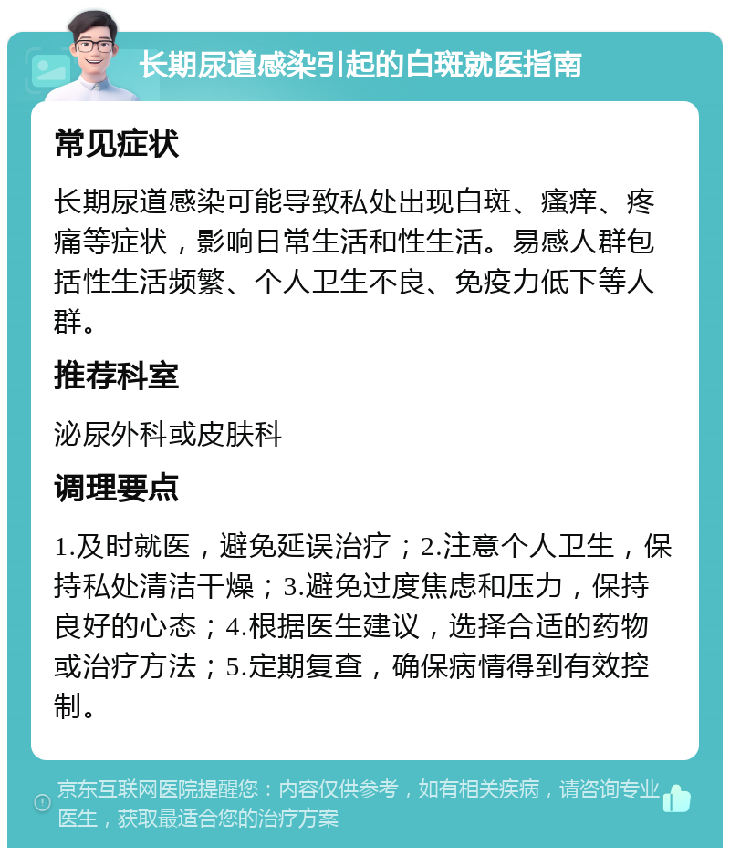 长期尿道感染引起的白斑就医指南 常见症状 长期尿道感染可能导致私处出现白斑、瘙痒、疼痛等症状，影响日常生活和性生活。易感人群包括性生活频繁、个人卫生不良、免疫力低下等人群。 推荐科室 泌尿外科或皮肤科 调理要点 1.及时就医，避免延误治疗；2.注意个人卫生，保持私处清洁干燥；3.避免过度焦虑和压力，保持良好的心态；4.根据医生建议，选择合适的药物或治疗方法；5.定期复查，确保病情得到有效控制。