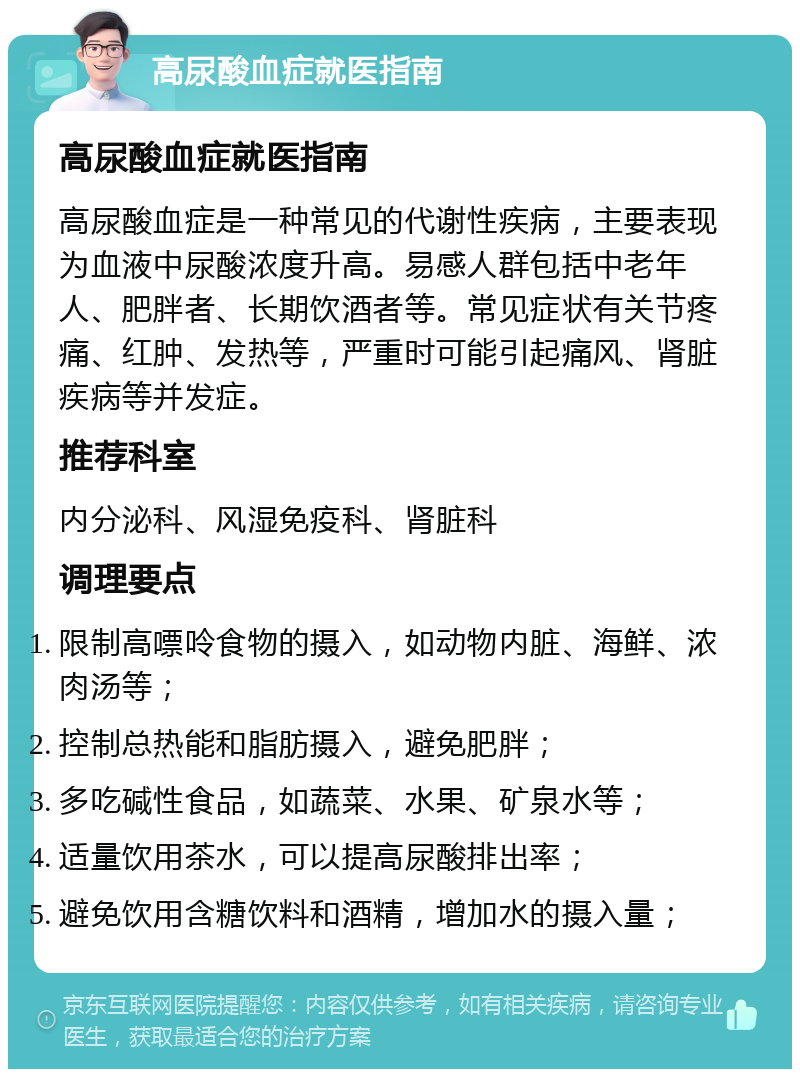 高尿酸血症就医指南 高尿酸血症就医指南 高尿酸血症是一种常见的代谢性疾病，主要表现为血液中尿酸浓度升高。易感人群包括中老年人、肥胖者、长期饮酒者等。常见症状有关节疼痛、红肿、发热等，严重时可能引起痛风、肾脏疾病等并发症。 推荐科室 内分泌科、风湿免疫科、肾脏科 调理要点 限制高嘌呤食物的摄入，如动物内脏、海鲜、浓肉汤等； 控制总热能和脂肪摄入，避免肥胖； 多吃碱性食品，如蔬菜、水果、矿泉水等； 适量饮用茶水，可以提高尿酸排出率； 避免饮用含糖饮料和酒精，增加水的摄入量；