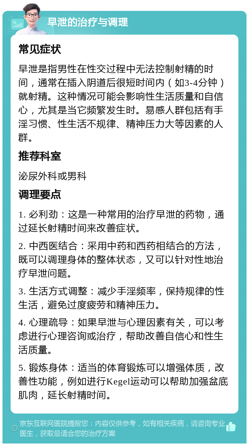 早泄的治疗与调理 常见症状 早泄是指男性在性交过程中无法控制射精的时间，通常在插入阴道后很短时间内（如3-4分钟）就射精。这种情况可能会影响性生活质量和自信心，尤其是当它频繁发生时。易感人群包括有手淫习惯、性生活不规律、精神压力大等因素的人群。 推荐科室 泌尿外科或男科 调理要点 1. 必利劲：这是一种常用的治疗早泄的药物，通过延长射精时间来改善症状。 2. 中西医结合：采用中药和西药相结合的方法，既可以调理身体的整体状态，又可以针对性地治疗早泄问题。 3. 生活方式调整：减少手淫频率，保持规律的性生活，避免过度疲劳和精神压力。 4. 心理疏导：如果早泄与心理因素有关，可以考虑进行心理咨询或治疗，帮助改善自信心和性生活质量。 5. 锻炼身体：适当的体育锻炼可以增强体质，改善性功能，例如进行Kegel运动可以帮助加强盆底肌肉，延长射精时间。