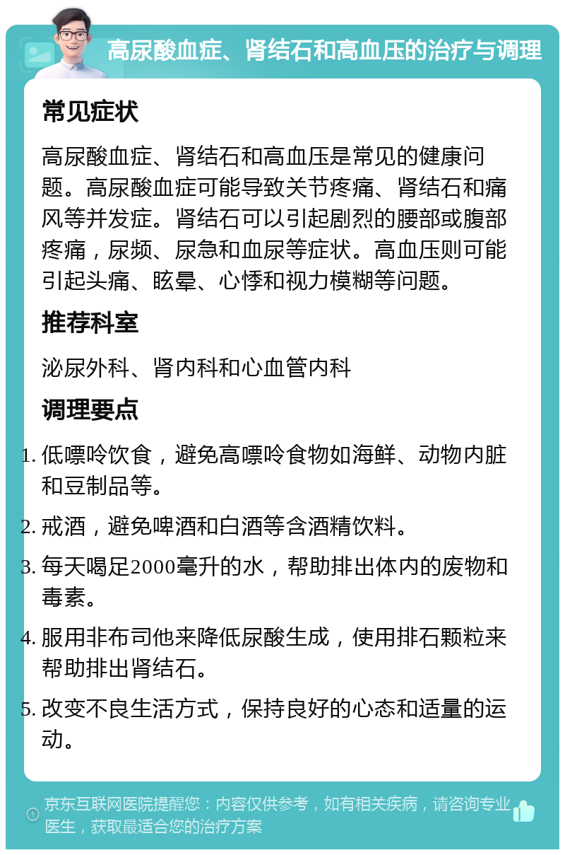 高尿酸血症、肾结石和高血压的治疗与调理 常见症状 高尿酸血症、肾结石和高血压是常见的健康问题。高尿酸血症可能导致关节疼痛、肾结石和痛风等并发症。肾结石可以引起剧烈的腰部或腹部疼痛，尿频、尿急和血尿等症状。高血压则可能引起头痛、眩晕、心悸和视力模糊等问题。 推荐科室 泌尿外科、肾内科和心血管内科 调理要点 低嘌呤饮食，避免高嘌呤食物如海鲜、动物内脏和豆制品等。 戒酒，避免啤酒和白酒等含酒精饮料。 每天喝足2000毫升的水，帮助排出体内的废物和毒素。 服用非布司他来降低尿酸生成，使用排石颗粒来帮助排出肾结石。 改变不良生活方式，保持良好的心态和适量的运动。