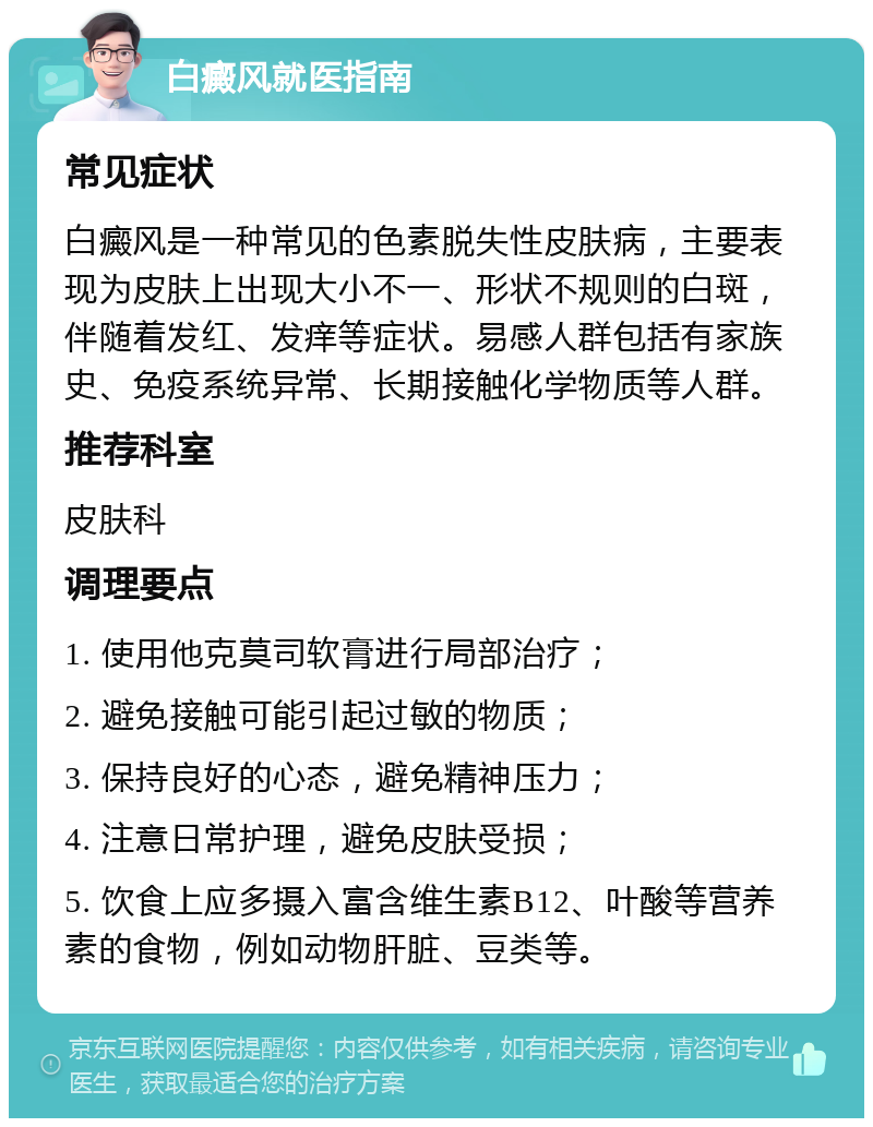 白癜风就医指南 常见症状 白癜风是一种常见的色素脱失性皮肤病，主要表现为皮肤上出现大小不一、形状不规则的白斑，伴随着发红、发痒等症状。易感人群包括有家族史、免疫系统异常、长期接触化学物质等人群。 推荐科室 皮肤科 调理要点 1. 使用他克莫司软膏进行局部治疗； 2. 避免接触可能引起过敏的物质； 3. 保持良好的心态，避免精神压力； 4. 注意日常护理，避免皮肤受损； 5. 饮食上应多摄入富含维生素B12、叶酸等营养素的食物，例如动物肝脏、豆类等。