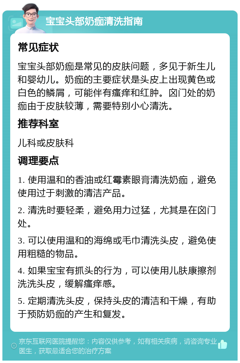 宝宝头部奶痂清洗指南 常见症状 宝宝头部奶痂是常见的皮肤问题，多见于新生儿和婴幼儿。奶痂的主要症状是头皮上出现黄色或白色的鳞屑，可能伴有瘙痒和红肿。囟门处的奶痂由于皮肤较薄，需要特别小心清洗。 推荐科室 儿科或皮肤科 调理要点 1. 使用温和的香油或红霉素眼膏清洗奶痂，避免使用过于刺激的清洁产品。 2. 清洗时要轻柔，避免用力过猛，尤其是在囟门处。 3. 可以使用温和的海绵或毛巾清洗头皮，避免使用粗糙的物品。 4. 如果宝宝有抓头的行为，可以使用儿肤康擦剂洗洗头皮，缓解瘙痒感。 5. 定期清洗头皮，保持头皮的清洁和干燥，有助于预防奶痂的产生和复发。